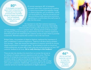 Of utmost importance, 80% of strategists 
surveyed report their companies are investing 
in improving processes that expedite change 
to digital properties, such as websites, mobile, 
and social platforms. Seventy-one percent are 
also prioritizing mobile sites and e-commerce, 
capitalizing on a world where the small screen is 
often the first screen. 
It’s important to note that customer experience, 
whether traditional or digital, cannot be meaningfully 
enhanced without looking at the whole picture. This makes 
channel strategy a means to a greater vision. Seventy percent of those surveyed 
are integrating channel strategies to relieve friction from the customer experience. 
Sixty-three percent are researching the customer journey to learn where to prioritize 
investments. Altimeter expects that number to rise in the near future. 
Bridget Dolan, vice president of digital at Sephora, explained the importance of 
open mindedness in customer experience, “Sephora is all about being unbiased 
from the start.” Dolan also shared the importance of customer centricity for driving 
digital transformation in meaningful ways: “As we started to build our social and 
mobile preferences, we were able to learn what was working because we have 100% 
customer feedback at all times. We’re really listening to that feedback.” 
There are also two standout line items from our survey that we see as 
an indicator of massive customer experience work to come. Fifty-four 
percent of companies we surveyed are studying digital customers 
to create a sense of urgency among senior leadership. The goal is 
paramount: to illustrate that digital transformation efforts may not align 
with current investments. Additionally, a promising 46% aim to overhaul 
customer service to meet the expectations of digital customers. 
12 
80% 
of strategists surveyed 
report their companies are 
investing in improving 
processes that expedite 
change to digital properties, 
such as websites, 
mobile, and social 
platforms. 
46% 
aim to overhaul 
customer service 
to meet the 
expectations 
of digital 
customers. 
 