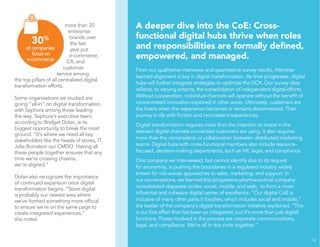 more than 20 
enterprise 
brands over 
the last 
year put 
e-commerce, 
CX, and 
customer 
service among 
the top pillars of all centralized digital 
transformation efforts. 
Some organizations we studied are 
going “all-in” on digital transformation, 
with Sephora among those leading 
the way. Sephora’s executive team, 
according to Bridget Dolan, is its 
biggest opportunity to break the most 
ground. “It’s where we need all key 
stakeholders like the heads of stores, IT, 
Julie Bornstein our CMDO. Having all 
these people together ensures that any 
time we’re crossing chasms, 
we’re aligned.” 
Dolan also recognizes the importance 
of continued expansion once digital 
transformation begins. “Store digital 
is probably our newest area where 
we’ve formed something more official 
to ensure we’re on the same page to 
create integrated experiences,” 
she noted. 
A deeper dive into the CoE: Cross-functional 
digital hubs thrive when roles 
and responsibilities are formally defined, 
empowered, and managed. 
From our qualitative interviews and quantitative survey results, Altimeter 
learned alignment is key in digital transformation. As time progresses, digital 
hubs will further integrate strategies to optimize the DCX. Our survey data 
reflects, to varying extents, the consolidation of independent digital efforts. 
Without cooperation, individual channels will operate without the benefit of 
concentrated innovation explored in other areas. Ultimately, customers are 
the losers when the experience becomes or remains disconnected. Their 
journey is rife with friction and inconsistent experiences. 
Digital transformation requires more than the intention to invest in the 
relevant digital channels connected customers are using. It also requires 
more than the camaraderie or collaboration between distributed marketing 
teams. Digital hubs with cross-functional members also include resource-focused, 
decision-making departments, such as HR, legal, and compliance. 
One company we interviewed, but cannot identify due to its request 
for anonymity, is pushing the boundaries in a regulated industry widely 
known for risk-averse approaches to sales, marketing, and support. In 
our conversations, we learned this progressive pharmaceutical company 
consolidated disparate circles: social, mobile, and web, to form a more 
influential and cohesive digital center of excellence. “Our digital CoE is 
inclusive of many other parts it touches, which includes social and mobile,” 
the leader of the company’s digital transformation initiative explained. “This 
is our first effort that has been so integrated, but it’s more than just digital 
functions. Those involved in the process are corporate communications, 
legal, and compliance. We’re all in this circle together.” 
14 
30% 
of companies 
focus on 
e-commerce 
 