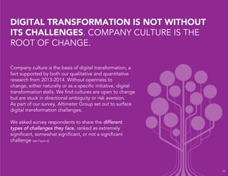 DIGITAL TRANSFORMATION IS NOT WITHOUT 
ITS CHALLENGES. COMPANY CULTURE IS THE 
ROOT OF CHANGE. 
Company culture is the basis of digital transformation, a 
fact supported by both our qualitative and quantitative 
research from 2013-2014. Without openness to 
change, either naturally or as a specific initiative, digital 
transformation stalls. We find cultures are open to change 
but are stuck in directional ambiguity or risk aversion. 
As part of our survey, Altimeter Group set out to surface 
digital transformation challenges. 
We asked survey respondents to share the different 
types of challenges they face, ranked as extremely 
significant, somewhat significant, or not a significant 
challenge (see Figure 6). 
18 
 