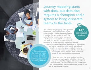 Journey mapping starts 
with data, but data also 
requires a champion and a 
system to bring disparate 
teams to the table. 
This is why journey mapping is the epicenter 
of Altimeter Group’s definition of digital 
transformation. Change always begins with 
a stimulus. The lack of data to justify the 
value of digital transformation represents 
a challenge (somewhat, 51%, and extremely, 
34%). With GM, the case to collaborate was 
motivated by journey mapping, but getting relevant 
data in the hands of everyone responsible for engagement 
was next to impossible. David Mingle learned that 
to solve for internal engagement before external 
engagement, the company needed to learn about 
how insights around the DCX made (and could 
make) its way throughout the organization. 
“One pain point that came out loud and clear 
through journey mapping is that there is room for 
improvement on how to pass data across different 
lifecycle steps,” Mingle professed. “We want to pass 
the customer’s data from one step of the journey to the 
next as seamlessly as possible.” 
23 
51% 
somewhat feel lack 
of data represents 
a challenge 
“We want to pass 
the customer’s data 
from one step of the 
journey to the next as 
seamlessly as possible.” 
David Mingle, DCX, GM 
 