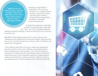 marketing to digital efforts.” 
Digital first, as the company 
recognizes it, is really just about 
having a customer-first culture 
and doing what it takes to 
exceed customer expectations 
and deliver meaningful 
customer experiences. 
A digital-first perspective materializes 
customer changes and also makes clear 
the “how” and “why” that helps strategists 
develop a strategic roadmap. In retail, the need to do so is truer now 
more than ever. 
Westfield’s Andy Hedges observes this as a do-or-die moment: 
“Retailers are not embracing the consumer changes. They know they 
have to do it, but don’t know how or where to start.” He believes the 
answer lies in perspective. 
“One challenge starts with not having a really clear strategy that 
puts the consumer at the center. Retailers are operating under a 
push mentality versus a pull mentality. Then, how do we free up 
investment?” Hedges asks. Much like Mingle’s take on shifting from 
inward thinking to a more empathetic approach, Hedges believes 
retailers can benefit from customer-centricity. It affects everything 
and addresses each of these challenges with insight and specificity. 
27 
“Retailers are not 
embracing the consumer 
changes. They know 
they have to do it, but 
don’t know how or 
where to start.” 
Andy Hedges, Westfield 
 