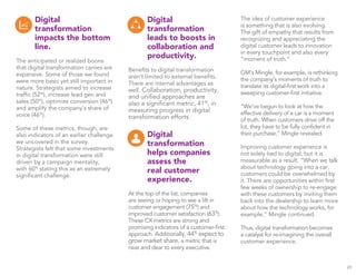 Digital 
transformation 
impacts the bottom 
line. 
The anticipated or realized boons 
that digital transformation carries are 
expansive. Some of those we found 
were more basic yet still important in 
nature. Strategists aimed to increase 
traffic (52%), increase lead gen and 
sales (50%), optimize conversion (46%) 
and amplify the company’s share of 
voice (46%). 
Some of these metrics, though, are 
also indicators of an earlier challenge 
we uncovered in the survey. 
Strategists felt that some investments 
in digital transformation were still 
driven by a campaign mentality, 
with 60% stating this as an extremely 
significant challenge. 
Digital 
transformation 
leads to boosts in 
collaboration and 
productivity. 
Benefits to digital transformation 
aren’t limited to external benefits. 
There are internal advantages as 
well. Collaboration, productivity, 
and unified approaches are 
also a significant metric, 41%, in 
measuring progress in digital 
transformation efforts. 
Digital 
transformation 
helps companies 
assess the 
real customer 
experience. 
At the top of the list, companies 
are seeing or hoping to see a lift in 
customer engagement (75%) and 
improved customer satisfaction (63%). 
These CX metrics are strong and 
promising indicators of a customer-first 
approach. Additionally, 44% expect to 
grow market share, a metric that is 
near and dear to every executive. 
The idea of customer experience 
is something that is also evolving. 
The gift of empathy that results from 
recognizing and appreciating the 
digital customer leads to innovation 
in every touchpoint and also every 
“moment of truth.” 
GM’s Mingle, for example, is rethinking 
the company’s moments of truth to 
translate its digital-first work into a 
sweeping customer-first initiative. 
“We’ve begun to look at how the 
effective delivery of a car is a moment 
of truth. When customers drive off the 
lot, they have to be fully confident in 
their purchase,” Mingle revealed. 
Improving customer experience is 
not solely tied to digital, but it is 
measurable as a result. “When we talk 
about technology going into a car, 
customers could be overwhelmed by 
it. There are opportunities within first 
few weeks of ownership to re-engage 
with these customers by inviting them 
back into the dealership to learn more 
about how the technology works, for 
example,” Mingle continued. 
Thus, digital transformation becomes 
a catalyst for re-imagining the overall 
customer experience. 
29 
 