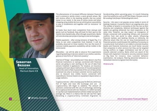 SocialLending within upcoming years. It is worth following
stats from platforms such as BTCJam (https://btcjam.com) or
BitLendingClub(https://bitlendingclub.com/).
Security – this area is not popular across media in terms of
banking, however, in practice there is an ongoing arms race.
The number of attacks is constantly on the rise, just as their
diversity and complexity. Defense techniques against the
attacks are getting enhanced, but more expensive at the
same time. However, we may expect an emergence of
threats connected with projecting military and economic
conflicts from real world to cyber attacks influencing
financial markets and banking directly or indirectly. An
effective attack (like the one on Sony Entertainment) on
financial systems could threaten the stability of economy on
a country level. Such attack is not viable in a normal situation
(banks and financial institutions are much better secured
than companies in other sectors), but they can be targeted
during conflicts to trigger intimidation and fall of trust
towards selected currency. Banks which are aware of the
threats will implement innovative security solutions based
on Big Data for instance, mass customer behavior
examination, risk analysis, filtering abnormal behaviors or
immediatereactiontosignalsfromthemarket.
The phenomenon of increased diffusion between financial
and e-commerce worlds enters a quick growth phase. We
will receive offers in the banking systems that are suited
better to our needs. In the area of online stores and when
shopping using mobile devices we will be given a possibility
to pay in installments and together with an insurance “at
onetap”.
As banks face much more competition from startups and
giants such as Facebook, they will look for their spot on the
market more dynamically, often through acquisitions. Banks
willalsodevelopownprojectsbasingonnewtechnologies.
Mobile payments – after strong entrance of Apple Pay, it is
likely to see solid competition from Android. It will be
probably observed on Asian markets first, but the trend of
common mobile payments availability will be visible in the
entireworld.
Wearables – we will be able to observe first experiments
regarding banking on devices sewed in our clothes, watches,
glassesornewformsof“electronicjewelry”.
Internet of Things – we probably won’t hear about it, but first
financial institutions or startups connected with financial
sector are going to start working on the use of data from
sensors installed in appliances. For instance, an insurance
company will learn about malfunction of insured equipment
beforetheclaimisfiled.Apotentialofthissortofdatawillbe
examined not only to increase customer service quality but
also to measure less visible factors connected with
expenditures forecast based on equipment depreciation or
usagestatistics.
Cryptocurrencies – after a bumpy year for BitCoin, which was
full of highs and lows the exchange and use of
cryptocurrency will begin to stabilize. The amount of
solutions connected with the use of technology stemming
from cryptocurriences will rise. However, it’s rather too early
to say that such implementations will be visible next year for
average Joe. There is a chance that we will see first signs
heralding a cryptocurrency oriented migration to
10
Sebastian
Brzuzek
Head of Innovation,
Meritum Bank ICB
2015 Innovation Forecast Report@seba_brzuzek
#infosecurity
 