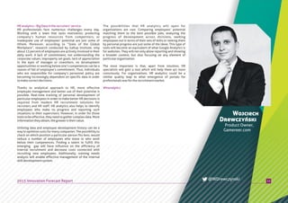 HRanalytics–BigDataintherecruiters’service
HR professionals face numerous challenges every day.
Working with a team that lacks motivation, protecting
company’s human resources from competitors, or
inadequate use of employees’ potential are just some of
thhem. Moreover, according to “State of the Global
Workplace”, research conducted by Gallup Institute, only
about 13 percent of employees are actively involved in their
daily work. A lack of commitment, not understanding the
corporate values, improperly set goals, lack of appreciation
in the eyes of manager or coworkers, no development
opportunities or working below one’s competences can be a
reason of fall of employee’s commitment. Thus, individuals
who are responsible for company’s personnel policy are
becoming increasingly dependent on specific data in order
tomakecorrectdecisions.
Thanks to analytical approach to HR, more effective
employee management and better use of their potential is
possible. Real-time tracking of personal development of
particular employees in order to make better HR decisions is
required from modern HR recruitment solutions for
recruiters and HR staff. HR analytics also helps to identify
employees who make no progress and reporting such
situations to their supervisors. However, in order for those
tools to be effective, they need to gather complex data. More
informationtheyobtain,thegreateristheirvalue.
Utilizing data and employee development history can be a
way to optimize costs for many companies. The possibility to
check on which position a particular person fits best, would
reduce a number of employees who leave or who work
below their competences. Finding a talent to fulfill this
emerging gap will have influence on the efficiency of
internal recruitment and decrease costs connected with
recruiting new employees. Additionally, training needs
analysis will enable effective management of the internal
skilldevelopmentsystem.
The possibilities that HR analytics will open for
organizations are vast. Comparing employees’ potential
matching them to the best possible jobs, analyzing the
progress of development across divisions, seeking
employees out in terms of their sets of skills or ranking them
by personal progress are just some of the ideas. This type of
tools will become an equivalent of what Google Analytics is
for websites. They will not only allow reporting and showing
a broader context, but also focusing on any element of
particularorganization.
The most important is that, apart from intuition, HR
specialists will gain a tool which will help them act more
consciously. For organizations, HR analytics could be a
similar quality leap to what emergence of portals for
professionalswasfortherecruitmentmarket.
11
Wojciech
Drewczyński
Product Owner,
Gamereer.com
2015 Innovation Forecast Report @WDrewczynski
#hranalytics
 