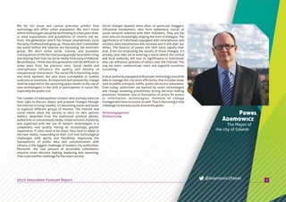 Social changes depend more often on particular bloggers,
influential trendsetters, who form ephemeral clouds of
social network relations with their followers. They are the
ones who are increasingly shaping the form of dialogue. The
significance of individuals equipped with smartphones and
wireless data transmission will increase and it will alter our
milieu. The balance of power will shift more rapidly than
ever. Even not evaluating the results of those changes, it’s
already clear that we’re entering a world where the central
and local authority will lose its significance to individuals
who can influence opinions of others over the Internet. The
way we learn, communicate, react and organize ourselves
isevolving.
A local authority equipped with proper technology would be
able to manage the city more efficiently; that includes areas
such as public transport, traffic, public services or education.
Even today, authorities are backed by smart technologies
and change modeling possibilities during decision making
processes. However, due to fluctuation of prices for access
to information technologies, methods of change
management have to evolve as well. That is becoming a vital
challengeforbureaucraciesaroundtheglobe.
We do not know and cannot precisely predict how
technology will affect urban population. We don’t know
whichtechnologieswouldbedominatinginafewyearstime,
or what expectations and possibilities of citizens will be.
Soon, the generation which has known smartphones since
the early childhood will grow up. Those who don’t remember
the world before the Internet are becoming the dominant
group. We don’t know social, cultural, and economic
consequences of the fact that young people have been living
and sharing their lives on social media from early childhood.
Nevertheless, I think that this generation will be different in
some ways from the previous ones. Social media and
smartphones influence the quality and density of
interpersonal interactions. The social life is becoming more
and more dynamic, but also more susceptible to sudden
outbursts or emotions. An important and noteworthy change
shall be expected in the upcoming years thanks to the use of
new technologies, is the shift in participation in social life,
especiallythepublicone.
The number of metropolitan citizens who actively exercise
their right to discuss, object and propose changes through
the Internet is rising steadily. It’s becoming easier and faster
to organize different groups of interest. The Internet and
social media allow the society to elect its own opinion
makers, detached from the traditional political parties,
authorities or conventional media. Urban activism, fueled by
and organized with the use of modern technologies is a
completely new quality, having an increasingly greater
importance. If cities want to be smart, they have to adapt to
the new reality, responding to their civil and technological
challenges with agility and flexibility. Improving the
transparency of public data and communication with
citizens is the biggest challenge of modern city authorities.
Moreover, the vast amount of accessible information
requires smart decision making, analyzing and reasoning.
Thatisyetanotherchallengeforthesmartsociety.
Paweł
Adamowicz
The Mayor of
the city of Gdansk
32015 Innovation Forecast Report @AdamowiczPawel
#smartengagement
#smartsociety
 