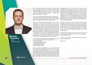 8
Bartosz
Rychlicki
CEO,
Quantum Lab
2015 Innovation Forecast Report
disappointment. After some time, the most resilient
supporters manage to draw conclusions and develop that
technology to the usability stage. This is when the trend
rebounds, and slow growth of productivity takes place (for
instance GPS car systems these days). This is precisely the
moment when our fridge starts to talk to us, and when
particular innovation is no longer empty words but it begins
to generate a real value for people. Gartner claims that
depending on the area, theprocess itself may take between
two and ten years (sometimes even more). Mostly it lasts
betweenfiveandtenyears.
The conclusion is that it is better to know at which stage our
business is and how long we still have to wait before
somethingthatisanoveltyforusbecomesmatureenoughto
be common. The second outcome: the amount of hype does
not determine our success here and now. On the contrary, if
there is much buzz about something right now, it probably
means that we are before the stage of a huge
disappointment.
Iwouldliketoencouragetotakeacloserlookatthisresearch
and to find your business on the time scale. Just google it:
Gartnerhypecycle2014.
In 2015, I wish you all much patience on the way to your
Plateauofproductivity.
When I was beginning to write this article, I was wondering
about the issue of 'Trends in innovation'. I started to ask
myself following questions: How do we define a trend in
innovation? What does 'trendy' mean? Is it so called 'buzz'
around a particular subject or rather a current value
generatedbyagiventechnology?
Asitturnsout(accordingtostudiesperformedbyGartner:
'Hype Cycle') these two things are mostly separated in
practice. One thing is widely discussed (so-called 'hype'),
andotherthingsconstituterealvalueonthemarket.
Therefore, instead of focusing on another 'hit or a flop', I
would like to describe an innovation cycle for you.
Something that I quite often come across at work and in
private life. You may ask, how can it be that we talk about all
those Wearables, Internet of Things, Big Data, and at the end
of the day we get angry that we cannot find a remote control
to our TV set and watch analogue (until recently) Channel
One using outdated technology. One glimpse inside the
fridge and it is still like our mum's 20 years ago. Nothing talks
to us, the light is on, and that is it. Something, what was a fact
a decade ago (such us speech recognition), is becoming
popular right now. Basing on what mass media says Mars
colonizationisjustaroundthecorner.Whyisitlikethis?
The researchers from Gartner have stated accurately that
eachandeveryinnovationgoesthrough5phases:
1. Innovationtrigger.
2.PeakofInflatedExpectations.
3.TroughofDisillusionment.
4.SlopeofEnlightenment.
5.Plateauofproductivity.
In this approach, innovation has two characteristics:
expectations and productivity. Moreover, as it turns out, they
are usually quite contradictory. First of all, a given
technology is developed, it becomes appreciated quite fast,
it is on everyone's lips and the expectations are growing (at
that time we widely claim that it is 'the next big thing'). Then
it quickly appears that although it sounds fantastic it does
not hit the shelves. That is the moment for equally quick
@rychlicky
#hypecycle
 