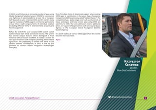 In 2015 we will observe an increasing number of apps using
Global Navigation Satellite System, (GNSS) for commercial
use. Right now, it is estimated that at least 3% of European
GDP depends to same extent on GNSS and this trend is likely
to grow. Examples of GNSS usage in commercial applications
are as follow: road transport, forms of individual location
(including different forms of entertainment), property and
fleetmanagement.
Before the end of this year European GNSS system named
Galileo should start initial operational service. The system
has several unique features which distinguish it from
American GPS or Russian GLONASS. It creates a chance for
new apps for sectors such as logistics, banking, medicine and
agriculture. The availability of Galileo will allow to use
several satellite constellations at once. It will be also
possible to connect indoor navigation technologies
withGNSS.
9
Krzysztof
Kanawka
Leader,
Blue Dot Solutions
One of the best forms of obtaining a support when creating
GNSS apps is participation in European Space Navigation
Competition(ESNC),commonlycalled“GalileoMasters”.The
competition has a global range now. Each year hundreds of
ideas, prototypes and beta version apps using GNSS are
submitted to ESNC. The best submissions receive additional
prizes and support of organizations such as European Space
Agency or The European Global Navigation Satellite
SystemsAgency.
It is worth looking at various GNSS apps before this market
becomesmoresaturated.
2015 Innovation Forecast Report @kanarkusmaximus
#gnss
 