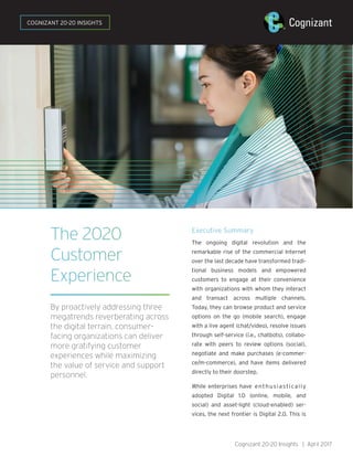 The 2020
Customer
Experience
By proactively addressing three
megatrends reverberating across
the digital terrain, consumer-
facing organizations can deliver
more gratifying customer
experiences while maximizing
the value of service and support
personnel.
Executive Summary
The ongoing digital revolution and the
remarkable rise of the commercial Internet
over the last decade have transformed tradi-
tional business models and empowered
customers to engage at their convenience
with organizations with whom they interact
and transact across multiple channels.
Today, they can browse product and service
options on the go (mobile search), engage
with a live agent (chat/video), resolve issues
through self-service (i.e., chatbots), collabo-
rate with peers to review options (social),
negotiate and make purchases (e-commer-
ce/m-commerce), and have items delivered
directly to their doorstep.
While enterprises have enthusiastically
adopted Digital 1.0 (online, mobile, and
social) and asset-light (cloud-enabled) ser-
vices, the next frontier is Digital 2.0. This is
Cognizant 20-20 Insights | April 2017
COGNIZANT 20-20 INSIGHTS
 