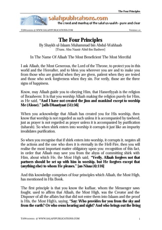 The Four Principles

TAW010001 @ WWW.SALAFIPUBLICATIONS.COM

Version 1.0

The Four Principles

By Shaykh ul-Islaam Muhammad bin Abdul-Wahhaab
[Trans. Abu Naasir Abid ibn Basheer]

In The Name Of Allaah The Most Beneficient The Most Merciful
I ask Allaah, the Most Generous, the Lord of the Throne, to protect you in this
world and the Hereafter, and to bless you wherever you are and to make you
from those who are grateful when they are given, patient when they are tested
and those who seek forgiveness when they sin. For verily, those are the three
signs of happiness.
Know, may Allaah guide you to obeying Him, that Haneefiyyah is the religion
of Ibraaheem: It is that you worship Allaah making the religion purely for Him,
as He said, “And I have not created the jinn and mankind except to worship
Me (Alone).” [adh-Dhaariyaat (51):56]
When you acknowledge that Allaah has created you for His worship, then
know that worship is not regarded as such unless it is accompanied by tawheed,
just as prayer is not regarded as prayer unless it is accompanied by purification
(taharah). So when shirk enters into worship it corrupts it just like an impurity
invalidates purification.
So when you recognise that if shirk enters into worship, it corrupts it, negates all
the actions and the one who does it is eternally in the Hell-Fire, then you will
realise the most important matter obligatory upon you: recognition of this fact,
in order that Allaah may save you from the abyss of committing shirk with
Him, about which He, the Most High said, “Verily, Allaah forgives not that
partners should be set up with him in worship, but He forgives except that
(anything else) to whom He pleases.” [an-Nisaa (4):116]
And this knowledge comprises of four principles which Allaah, the Most High,
has mentioned in His Book.
The first principle is that you know the kuffaar, whom the Messenger saws
fought, used to affirm that Allaah, the Most High, was the Creator and the
Disposer of all the affairs but that did not enter them into Islaam and the proof
is His, the Most High's, saying, “Say: Who provides for you from the sky and
from the earth? Or who owns hearing and sight? And who brings out the living
TAW010001 @ WWW.SALAFIPUBLICATIONS.COM

1

 
