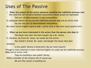When the subject of the active sentence would be the indefinite pronoun one:
One seed this sort of advertisement everywhere would usually be expressed:
This sort of advertisement is seen everywhere.
In colloquial speech we can use the indefinite pronoun you and an active verb:
You see this sort of advertisement everywhere.
But more formal English requires one + active verb or the more usual passive form.


When we are more interested in the action than the person who does it:
The house next door has been bought (by a Mr. Jones).
If, however, we know Mr. Jones, we would use the active:
Your father’s friend, Mr. Jones, has bought the house next door.
Similarly:
A new public library is being built (by our local council)
Though in more informal in more informal English we could use the indefinite pronoun
they and an active verb:
They are building a new public library
While a member of the Council will of course say:
We are/The council is building etc.


 