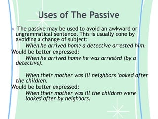 The passive may be used to avoid an awkward or
ungrammatical sentence. This is usually done by
avoiding a change of subject:
When he arrived home a detective arrested him.
Would be better expressed:
When he arrived home he was arrested (by a
detective).


When their mother was ill neighbors looked after
the children.
Would be better expressed:
When their mother was ill the children were
looked after by neighbors.

 
