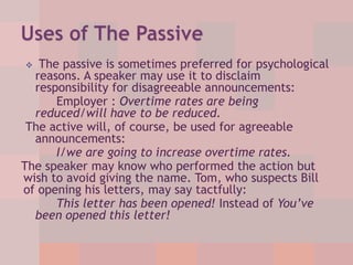 The passive is sometimes preferred for psychological
reasons. A speaker may use it to disclaim
responsibility for disagreeable announcements:
Employer : Overtime rates are being
reduced/will have to be reduced.
The active will, of course, be used for agreeable
announcements:
I/we are going to increase overtime rates.
The speaker may know who performed the action but
wish to avoid giving the name. Tom, who suspects Bill
of opening his letters, may say tactfully:
This letter has been opened! Instead of You’ve
been opened this letter!


 