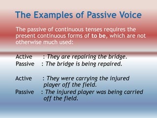 The passive of continuous tenses requires the
present continuous forms of to be, which are not
otherwise much used:
Active
Passive

: They are repairing the bridge.
: The bridge is being repaired.

Active

: They were carrying the injured
player off the field.
: The injured player was being carried
off the field.

Passive

 