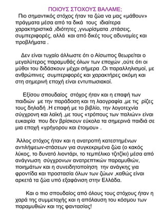 ΠΟΙΟΥΣ ΣΤΟΧΟΥΣ ΒΑΛΑΜΕ;
Πιο σημαντικός στόχος ήταν τα ζώα να μας «μάθουν»
πράγματα μέσα από τα δικά τους ιδιαίτερα
χαρακτηριστικά ,ιδιότητες ,γνωρίσματα ,στάσεις,
συμπεριφορές, αλλά και από δικές τους αδυναμίες και
προβλήματα .
Δεν είναι τυχαίο άλλωστε ότι ο Αίσωπος θεωρείται ο
μεγαλύτερος παραμυθάς όλων των εποχών ,ούτε ότι οι
μύθοι του διδάσκουν μέχρι σήμερα .Οι παραλληλισμοί, με
ανθρώπινες συμπεριφορές και χαρακτήρες ακόμη και
στη σημερινή εποχή είναι εντυπωσιακοί.
Εξίσου σπουδαίος στόχος ήταν και η επαφή των
παιδιών με την παράδοση και τη λαογραφία ,με τις ρίζες
τους δηλαδή .Η επαφή με το βιβλίο, την λογοτεχνία
σύγχρονη και λαϊκή ,με τους «τρόπους των παλιών» είναι
ευκαιρία που δεν βρίσκουν εύκολα τα σημερινά παιδιά σε
μια εποχή «γρήγορου και έτοιμου» .
Άλλος στόχος ήταν και η ανατροπή κατεστημένων
αντιλήψεων-στάσεων για συγκεκριμένα ζώα (ο κακός
λύκος, το δυνατό λιοντάρι, το τεμπέλικο τζιτζίκι) μέσα από
ανάγνωση σύγχρονων ανατρεπτικών παραμυθιών,
ποιημάτων και η συνειδητοποίηση την ανάγκης για
φροντίδα και προστασία όλων των ζώων ,καθώς είναι
αρκετά τα ζώα υπό εξαφάνιση στην Ελλάδα.
Και ο πιο σπουδαίος από όλους τους στόχους ήταν η
χαρά της συμμετοχής και η απόλαυση του κόσμου των
παραμυθιών και της φαντασίας!

 