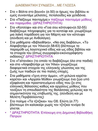 ΔΙΑΘΕΜΑΤΙΚΗ ΣΥΝΔΕΣΗ…ΜΕ ΓΛΩΣΣΑ
•
•
•

•

•

•

•
•

Στο « Βόλτα στο βουνό» (σ.50) οι ήρωες του βιβλίου κι
εμείς συναντάμε μέλισσες, πεταλούδες και χελιδόνια.
Στο «Παίζουμε παντομίμα;» παίζουμε παντομίμα μύθους
και παραμύθια. (ΔΡΑΣΤΗΡΙΟΤΗΤΑ)
Στο «Κοτσύφι» και στο «Γεια σου κότσυφα»(σ.52-55)
διαβάζουμε πληροφορίες για το κοτσύφι και ,γνωρίζουμε
μια λαϊκή παράδοση για τον Μάρτη και τον κότσυφα
(σύνδεση και με Ανθολόγιο).
Στα μαθήματα «Βιβλιοθήκη», «Να σας διαβάσω», «Το
Αλφαβητάρι με τον Ήλιο»(σ.58-63) βλέπουμε το
παραμύθι ως λογοτεχνικό είδος και ως είδος βιβλίου και
τα στοιχεία του (όπως συγγραφέα-εικονογράφησηεκδόσεις)* ΔΡΑΣΤΗΡΙΟΤΗΤΑ
Στο «Γαϊτανάκι» (το οποίο το διαβάζουμε όλο στα παιδιά)
και στο «Αλφαβητάρι με τον Ήλιο» γνωρίζουμε
διαφορετικά στοιχεία της ελληνικής γλώσσας και της
ζωής των παιδιών σε πιο παλιές εποχές.
Στα μαθήματα «Ίχνη στην άμμο», «Η χελώνα καρέτακαρέτα» και «Αρχαίοι Μύθοι» γνωρίζουμε ένα ζώο υπό
εξαφάνιση και προστατευόμενο είδος που ζει στις
ελληνικές θάλασσες καθώς και αρχαίους μύθους που
τονίζουν τη σπουδαιότητα της θαλάσσιας χελώνας και τη
σημαντικότητα της επιβίωσής της. (σύνδεση και με
Μελέτη Περιβάλλοντος)
Στο ποίημα «Τα τζιτζίκια» του Οδ. Ελύτη (σ.77)
βλέπουμε ότι καλοκαίρι χωρίς τον τζίτζικα τενόρο δε
γίνεται.
* ΔΡΑΣΤΗΡΙΟΤΗΤΑ: Επίσκεψη στη Δημοτική Βιβλιοθήκη
Πατρών

 