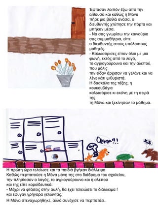 Έφτασαν λοιπόν έξω από την
αίθουσα και καθώς η Μόνα
πήρε μια βαθιά ανάσα, ο
διευθυντής χτύπησε την πόρτα και
μπήκαν μέσα.
- Να σας γνωρίσω την καινούρια
σας συμμαθήτρια, είπε
ο διευθυντής στους υπόλοιπους
μαθητές.
- Καλωσόρισες είπαν όλοι με μια
φωνή, εκτός από το λαγό,
το αγριογούρουνο και την αλεπού,
που μόλις
την είδαν άρχισαν να γελάνε και να
λένε κάτι ψιθυριστά.
Η δασκάλα της τάξης, η
κουκουβάγια
καλωσόρισε κι εκείνη με τη σειρά
της
τη Μόνα και ξεκίνησαν το μάθημα.

Η πρώτη ώρα τελείωσε και τα παιδιά βγήκαν διάλλειμα.
Καθώς περπατούσε η Μόνα μόνη της στο διάδρομο του σχολείου,
την πλησίασαν ο λαγός, το αγριογούρουνο και η αλεπού
και της είπε κοροϊδευτικά:
- Μέχρι να φτάσεις στην αυλή, θα έχει τελειώσει το διάλλειμα !
και έφυγαν γρήγορα γελώντας.
Η Μόνα στεναχωρήθηκε, αλλά συνέχισε να περπατάει.

 