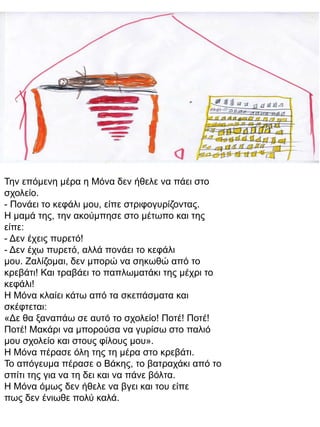 Την επόμενη μέρα η Μόνα δεν ήθελε να πάει στο
σχολείο.
- Πονάει το κεφάλι μου, είπε στριφογυρίζοντας.
Η μαμά της, την ακούμπησε στο μέτωπο και της
είπε:
- Δεν έχεις πυρετό!
- Δεν έχω πυρετό, αλλά πονάει το κεφάλι
μου. Ζαλίζομαι, δεν μπορώ να σηκωθώ από το
κρεβάτι! Και τραβάει το παπλωματάκι της μέχρι το
κεφάλι!
Η Μόνα κλαίει κάτω από τα σκεπάσματα και
σκέφτεται:
«Δε θα ξαναπάω σε αυτό το σχολείο! Ποτέ! Ποτέ!
Ποτέ! Μακάρι να μπορούσα να γυρίσω στο παλιό
μου σχολείο και στους φίλους μου».
Η Μόνα πέρασε όλη της τη μέρα στο κρεβάτι.
Το απόγευμα πέρασε ο Βάκης, το βατραχάκι από το
σπίτι της για να τη δει και να πάνε βόλτα.
Η Μόνα όμως δεν ήθελε να βγει και του είπε
πως δεν ένιωθε πολύ καλά.

 
