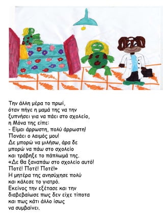 Την άλλη μέρα το πρωί,
όταν πήγε η μαμά της να την
ξυπνήσει για να πάει στο σχολείο,
η Μόνα της είπε:
- Είμαι άρρωστη, πολύ άρρωστη!
Πονάει ο λαιμός μου!
Δε μπορώ να μιλήσω, άρα δε
μπορώ να πάω στο σχολείο
και τράβηξε το πάπλωμά της.
«Δε θα ξαναπάω στο σχολείο αυτό!
Ποτέ! Ποτέ! Ποτέ!»
Η μητέρα της ανησύχησε πολύ
και κάλεσε το γιατρό.
Εκείνος την εξέτασε και την
διαβεβαίωσε πως δεν είχε τίποτα
και πως κάτι άλλο ίσως
να συμβαίνει.

 