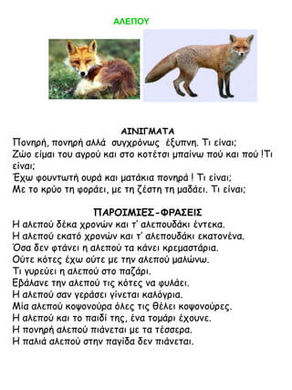 ΑΛΕΠΟΥ

ΑΙΝΙΓΜΑΤΑ

Πονηρή, πονηρή αλλά συγχρόνως έξυπνη. Τι είναι;
Ζώο είμαι του αγρού και στο κοτέτσι μπαίνω πού και πού !Τι
είναι;
Έχω φουντωτή ουρά και ματάκια πονηρά ! Τι είναι;
Με το κρύο τη φοράει, με τη ζέστη τη μαδάει. Τι είναι;
ΠΑΡΟΙΜΙΕΣ-ΦΡΑΣΕΙΣ
Η αλεπού δέκα χρονών και τ’ αλεπουδάκι έντεκα.
Η αλεπού εκατό χρονών και τ’ αλεπουδάκι εκατονένα.
Όσα δεν φτάνει η αλεπού τα κάνει κρεμαστάρια.
Ούτε κότες έχω ούτε με την αλεπού μαλώνω.
Τι γυρεύει η αλεπού στο παζάρι.
Εβάλανε την αλεπού τις κότες να φυλάει.
Η αλεπού σαν γεράσει γίνεται καλόγρια.
Μία αλεπού κοψονούρα όλες τις θέλει κοψονούρες.
Η αλεπού και το παιδί της, ένα τομάρι έχουνε.
Η πονηρή αλεπού πιάνεται με τα τέσσερα.
Η παλιά αλεπού στην παγίδα δεν πιάνεται.

 