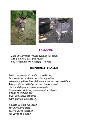 ΓΑΙΔΑΡΟΣ
Ζώο υπομονετικό ,τρώει αγκάθια και σανό.
Στη ράχη του έχει ένα σαμάρι
που κουβαλάει όλα τα βάρη .Τι είναι;

ΠΑΡΟΙΜΙΕΣ-ΦΡΑΣΕΙΣ
Βαράει το σαμάρι ν' ακούσει ο γάιδαρος.
Δυο γάιδαροι μαλώνανε σε ξένο αχυρώνα.
Κάποιου χαρίζανε ένα γάιδαρο και τον κοίταγε στα δόντια.
Φάγαμε όλο το γαϊδούρι και μας έμεινε η ουρά.
Είπε ο γάιδαρος τον πετεινό κεφάλα.
Ξερακιανός γάιδαρος, καταστροφή στ’ άχυρα.
Έδεσε το γάιδαρό της.
Έχει γαϊδουρινή επιμονή
Κατά φωνή κι ο γάιδαρος.
Το Μάη να είμαι γάιδαρος
τον Αύγουστο κριάρι
όλο το χρόνο κόκορας
και γάτος το Γενάρη.

 