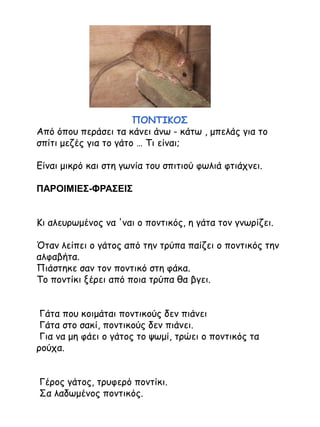 ΠΟΝΤΙΚΟΣ
Από όπου περάσει τα κάνει άνω - κάτω , μπελάς για το
σπίτι μεζές για το γάτο … Τι είναι;

Είναι μικρό και στη γωνία του σπιτιού φωλιά φτιάχνει.
ΠΑΡΟΙΜΙΕΣ-ΦΡΑΣΕΙΣ
Κι αλευρωμένος να 'ναι ο ποντικός, η γάτα τον γνωρίζει.
Όταν λείπει ο γάτος από την τρύπα παίζει ο ποντικός την
αλφαβήτα.
Πιάστηκε σαν τον ποντικό στη φάκα.
Το ποντίκι ξέρει από ποια τρύπα θα βγει.
Γάτα που κοιμάται ποντικούς δεν πιάνει
Γάτα στο σακί, ποντικούς δεν πιάνει.
Για να μη φάει ο γάτος το ψωμί, τρώει ο ποντικός τα
ρούχα.
Γέρος γάτος, τρυφερό ποντίκι.
Σα λαδωμένος ποντικός.

 