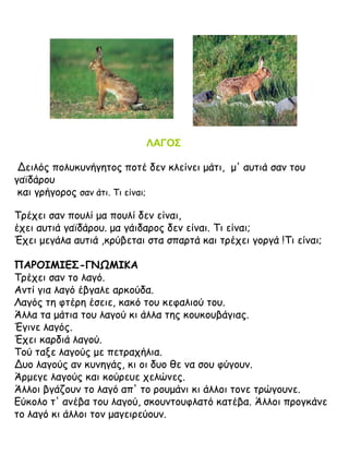 ΛΑΓΟΣ
Δειλός πολυκυνήγητος ποτέ δεν κλείνει μάτι, μ' αυτιά σαν του
γαϊδάρου
και γρήγορος σαν άτι. Τι είναι;
Τρέχει σαν πουλί μα πουλί δεν είναι,
έχει αυτιά γαϊδάρου. μα γάιδαρος δεν είναι. Τι είναι;
Έχει μεγάλα αυτιά ,κρύβεται στα σπαρτά και τρέχει γοργά !Τι είναι;
ΠΑΡΟΙΜΙΕΣ-ΓΝΩΜΙΚΑ
Τρέχει σαν το λαγό.
Αντί για λαγό έβγαλε αρκούδα.
Λαγός τη φτέρη έσειε, κακό του κεφαλιού του.
Άλλα τα μάτια του λαγού κι άλλα της κουκουβάγιας.
Έγινε λαγός.
Έχει καρδιά λαγού.
Τού ταξε λαγούς με πετραχήλια.
Δυο λαγούς αν κυνηγάς, κι οι δυο θε να σου φύγουν.
Άρμεγε λαγούς και κούρευε χελώνες.
Άλλοι βγάζουν το λαγό απ' το ρουμάνι κι άλλοι τονε τρώγουνε.
Εύκολο τ' ανέβα του λαγού, σκουντουφλατό κατέβα. Άλλοι προγκάνε
το λαγό κι άλλοι τον μαγειρεύουν.

 