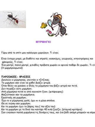 ΜΥΡΜΗΓΚΙ

Γύρω από το σπίτι μου καλόγεροι χορεύουν. Τι είναι;

Είναι έντομο μικρό, μα διαθέτει και στρατό, νοσοκόμες, γεωργούς, κτηνοτρόφους και
φρουρούς. Τι είναι;
Ένα μαντρί, παλιό μαντρί, χιλιάδες πρόβατα χωράει κι αρνιού ποδάρι δε χωράει. Τι είν
(Η μυρμηγκοφωλιά)

ΠΑΡΟΙΜΙΕΣ- ΦΡΑΣΕΙΣ
Δουλεύει ο μέρμηγκας, γλεντάει ο τζίτζικας.
Το μυρμήγκι σαν είναι να χαθεί βγάζει φτερά.
Όταν θέλει να χαλάσει ο Θεός το μέρμηγκα του βάζει φτερά και πετά.
Δεν πειράζει ούτε μυρμήγκι.
Από μέρμηγκα πετσί κι από κουνούπι ξίγκι. (φιλάργυρος)
Μαζεύτηκαν σαν τα μυρμήγκια.
Εργατικός σα μυρμήγκι.
Έχει κι ο μέρμηγκας χολή, έχει κι η μύγα σπλήνα.
Θα σε λιώσω σαν μυρμήγκι.
Και το μυρμήγκι έχει το βάρος του.( την αξία του)
Και το μυρμήγκι με το δικό του καντάρι 40 κιλά ζυγίζει. (ατομικά κριτήρια)
Σαν ενώσουν πολλά μυρμήγκια τις δυνάμεις τους, και ένα βόδι ακόμη μπορούν να σύρο

 