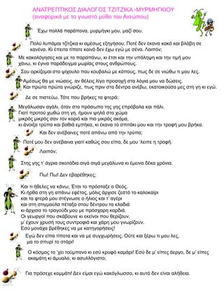 ΑΝΑΤΡΕΠΤΙΚΟΣ ΔΙΑΛΟΓΟΣ ΤΖΙΤΖΙΚΑ -ΜΥΡΜΗΓΚΙΟΥ
(αναφορικά με το γνωστό μύθο του Αισώπου)
Έχω πολλά παράπονα, μυρμήγκι μου, μαζί σου.

Πολύ λυπάμαι τζίτζικα κι αμέσως εξηγήσου. Ποτέ δεν έκανα κακό και βλάβη σε
κανένα. Κι έπειτα τίποτε κοινό δεν έχω εγώ με σένα. Λοιπόν;
Με κακολόγησες και με το παραπάνω, κι έτσι και την υπόληψη και την τιμή μου
χάνω, κι έγινα παράδειγμα μωρίας στους ανθρώπους.
Σου ορκίζομαι στο ψίχουλο που κουβαλώ με κόπους, πως δε σε νιώθω τι μου λες.
Αμέσως θα με νιώσεις, αν θέλεις λίγο προσοχή στα λόγια μου να δώσεις.
Και πρώτα πρώτα γνώριζε, πως πριν στα δέντρα ανέβω, εκατοικούσα μες στη γη κι εγώ.
Δε σε πιστεύω. Τότε που βρήκες τα φτερά;
Μεγάλωσαν αγάλι, όταν στο πρόσωπο της γης επρόβαλα και πάλι.
Γιατί προτού χωθώ στη γη, ήμουν ψηλά στο χώμα
μικρός μικρός σαν τον κοριό και πιο μικρός ακόμα,
κι άνοιξα τρύπα και βαθιά εμπήκα, κι έκανα το σπιτάκι μου και την τροφή μου βρήκα.
Και δεν ανέβαινες ποτέ απάνω από την τρύπα;
Ποτέ μου δεν ανέβαινα γιατί καθώς σου είπα, δε μου ‘λειπε η τροφή.
Λοιπόν;
Στης γης τ’ άγρια σκοτάδια σιγά σιγά μεγάλωνα κι έμεινα δέκα χρόνια.
Πω! Πω! Δεν εβαρέθηκες;
Και τι ήθελες να κάνω; Έτσι το πρόσταξε ο Θεός.
Κι ήρθα στη γη απάνω εφέτος, μόλις άρχισε ζεστό το καλοκαίρι
και τα φτερά μου στέγνωσε ο ήλιος και τ’ αγέρι
και στη στιγμούλα πέταξα στου δέντρου τα κλαδιά
κι άρχισα το τραγούδι μου με πρόσχαρη καρδιά.
Οι γεωργοί που σκάβουνε κι εκείνοι που θερίζουν,
μ’ έχουν χρυσή τους συντροφιά και χάρη μου γνωρίζουν.
Εσύ μονάχα βρέθηκες να με κατηγορήσεις!
Εγώ δεν είπα τίποτα και να με συγχωρήσεις. Ούτε και ξέρω τι μου λες,
μα το σπυρί το στάρι!
Ο κόσμος το ‘χει τούμπανο κι εσύ κρυφό καμάρι! Εσύ δε μ’ είπες άεργο, δε μ’ είπες
ακαμάτη κι άμυαλο, κι ασυλλόγιστο;
Για πρόσεχε κομμάτι! Δεν είμαι εγώ κακόγλωσσο, κι αυτό δεν είναι αλήθεια.

 