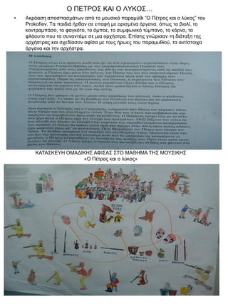 Ο ΠΕΤΡΟΣ ΚΑΙ Ο ΛΥΚΟΣ…
•

Ακρόαση αποσπασμάτων από το μουσικό παραμύθι “Ο Πέτρος και ο λύκος” του
Prokofiev. Τα παιδιά ήρθαν σε επαφή με ορισμένα όργανα, όπως το βιολί, το
κοντραμπάσο, το φαγκότο, το όμποε, το συμφωνικό τύμπανο, το κόρνο, το
φλάουτο που τα συναντάμε σε μια ορχήστρα. Επίσης γνώρισαν τη διάταξη της
ορχήστρας και σχεδίασαν αφίσα με τους ήρωες του παραμυθιού, τα αντίστοιχα
όργανα και την ορχήστρα.

ΚΑΤΑΣΚΕΥΗ ΟΜΑΔΙΚΗΣ ΑΦΙΣΑΣ ΣΤΟ ΜΑΘΗΜΑ ΤΗΣ ΜΟΥΣΙΚΗΣ
«Ο Πέτρος και ο λύκος»

 