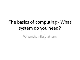 The basics of computing - What
system do you need?
Vaikunthan Rajaratnam
 