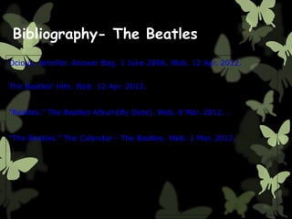 Bibliography- The Beatles
Ocious, Jennifer. Answer Bag. 1 June 2006. Web. 12 Apr. 2012.
The Beatles' Hits. Web. 12 Apr. 2012.
"Beatles." The Beatles Album(By Date). Web. 8 Mar. 2012. .
"The Beatles." The Calendar - The Beatles. Web. 1 Mar. 2012.
 
