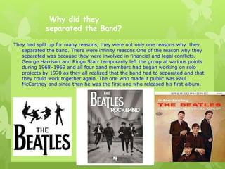 Why did they
separated the Band?
They had split up for many reasons, they were not only one reasons why they
separated the band. There were infinity reasons.One of the reason why they
separated was because they were involved in financial and legal conflicts.
George Harrison and Ringo Starr temporarily left the group at various points
during 1968–1969 and all four band members had began working on solo
projects by 1970 as they all realized that the band had to separated and that
they could work together again. The one who made it public was Paul
McCartney and since then he was the first one who released his first album.
 