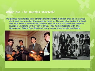 When did The Beatles started?
The Beatles had started very strange member after member, they all in a group
dirnt start one member then another came in. The one who started the band
was John Lennon and Paul McCartney. This rock and roll band was made in
Liverpool , England in the year of 1960. They had collaborate with The
Quarrymen, Plastic Ono Band and many, many other people and bands.
 