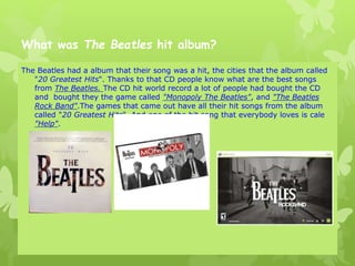 What was The Beatles hit album?
The Beatles had a album that their song was a hit, the cities that the album called
"20 Greatest Hits". Thanks to that CD people know what are the best songs
from The Beatles. The CD hit world record a lot of people had bought the CD
and bought they the game called "Monopoly The Beatles", and "The Beatles
Rock Band".The games that came out have all their hit songs from the album
called "20 Greatest Hits". And one of the hit song that everybody loves is cale
"Help".
 
