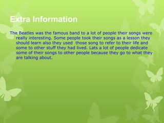 Extra Information
The Beatles was the famous band to a lot of people their songs were
really interesting. Some people took their songs as a lesson they
should learn also they used those song to refer to their life and
some to other stuff they had lived. Lats a lot of people dedicate
some of their songs to other people because they go to what they
are talking about.
 