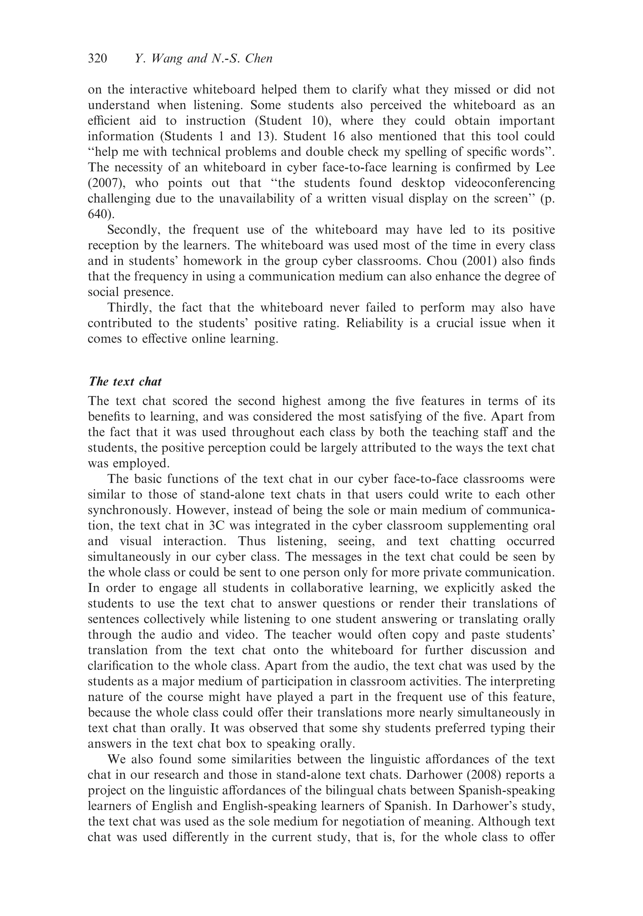 on the interactive whiteboard helped them to clarify what they missed or did not
understand when listening. Some students also perceived the whiteboard as an
eﬃcient aid to instruction (Student 10), where they could obtain important
information (Students 1 and 13). Student 16 also mentioned that this tool could
‘‘help me with technical problems and double check my spelling of speciﬁc words’’.
The necessity of an whiteboard in cyber face-to-face learning is conﬁrmed by Lee
(2007), who points out that ‘‘the students found desktop videoconferencing
challenging due to the unavailability of a written visual display on the screen’’ (p.
640).
Secondly, the frequent use of the whiteboard may have led to its positive
reception by the learners. The whiteboard was used most of the time in every class
and in students’ homework in the group cyber classrooms. Chou (2001) also ﬁnds
that the frequency in using a communication medium can also enhance the degree of
social presence.
Thirdly, the fact that the whiteboard never failed to perform may also have
contributed to the students’ positive rating. Reliability is a crucial issue when it
comes to eﬀective online learning.
The text chat
The text chat scored the second highest among the ﬁve features in terms of its
beneﬁts to learning, and was considered the most satisfying of the ﬁve. Apart from
the fact that it was used throughout each class by both the teaching staﬀ and the
students, the positive perception could be largely attributed to the ways the text chat
was employed.
The basic functions of the text chat in our cyber face-to-face classrooms were
similar to those of stand-alone text chats in that users could write to each other
synchronously. However, instead of being the sole or main medium of communica-
tion, the text chat in 3C was integrated in the cyber classroom supplementing oral
and visual interaction. Thus listening, seeing, and text chatting occurred
simultaneously in our cyber class. The messages in the text chat could be seen by
the whole class or could be sent to one person only for more private communication.
In order to engage all students in collaborative learning, we explicitly asked the
students to use the text chat to answer questions or render their translations of
sentences collectively while listening to one student answering or translating orally
through the audio and video. The teacher would often copy and paste students’
translation from the text chat onto the whiteboard for further discussion and
clariﬁcation to the whole class. Apart from the audio, the text chat was used by the
students as a major medium of participation in classroom activities. The interpreting
nature of the course might have played a part in the frequent use of this feature,
because the whole class could oﬀer their translations more nearly simultaneously in
text chat than orally. It was observed that some shy students preferred typing their
answers in the text chat box to speaking orally.
We also found some similarities between the linguistic aﬀordances of the text
chat in our research and those in stand-alone text chats. Darhower (2008) reports a
project on the linguistic aﬀordances of the bilingual chats between Spanish-speaking
learners of English and English-speaking learners of Spanish. In Darhower’s study,
the text chat was used as the sole medium for negotiation of meaning. Although text
chat was used diﬀerently in the current study, that is, for the whole class to oﬀer
320 Y. Wang and N.-S. Chen
 