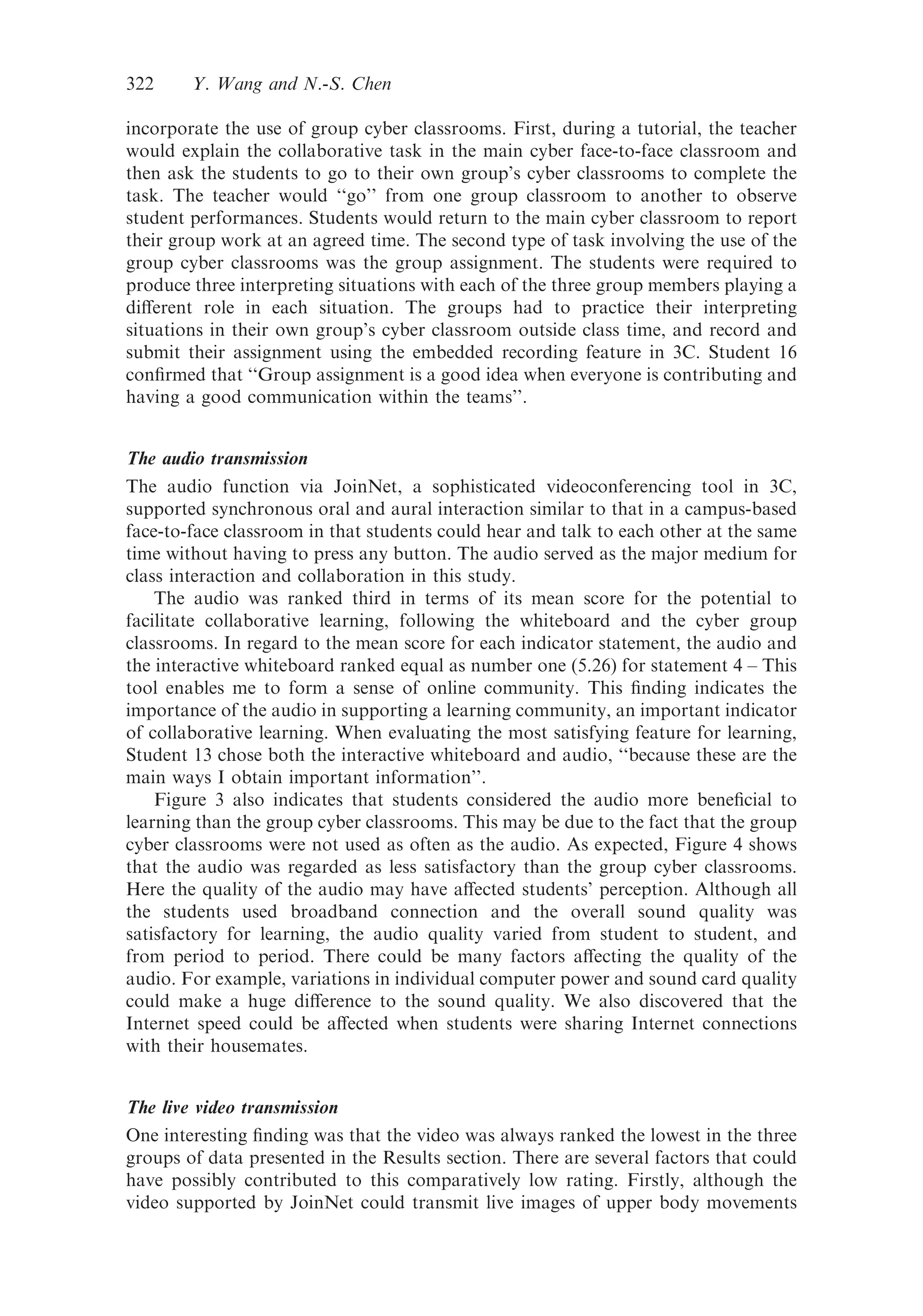 incorporate the use of group cyber classrooms. First, during a tutorial, the teacher
would explain the collaborative task in the main cyber face-to-face classroom and
then ask the students to go to their own group’s cyber classrooms to complete the
task. The teacher would ‘‘go’’ from one group classroom to another to observe
student performances. Students would return to the main cyber classroom to report
their group work at an agreed time. The second type of task involving the use of the
group cyber classrooms was the group assignment. The students were required to
produce three interpreting situations with each of the three group members playing a
diﬀerent role in each situation. The groups had to practice their interpreting
situations in their own group’s cyber classroom outside class time, and record and
submit their assignment using the embedded recording feature in 3C. Student 16
conﬁrmed that ‘‘Group assignment is a good idea when everyone is contributing and
having a good communication within the teams’’.
The audio transmission
The audio function via JoinNet, a sophisticated videoconferencing tool in 3C,
supported synchronous oral and aural interaction similar to that in a campus-based
face-to-face classroom in that students could hear and talk to each other at the same
time without having to press any button. The audio served as the major medium for
class interaction and collaboration in this study.
The audio was ranked third in terms of its mean score for the potential to
facilitate collaborative learning, following the whiteboard and the cyber group
classrooms. In regard to the mean score for each indicator statement, the audio and
the interactive whiteboard ranked equal as number one (5.26) for statement 4 – This
tool enables me to form a sense of online community. This ﬁnding indicates the
importance of the audio in supporting a learning community, an important indicator
of collaborative learning. When evaluating the most satisfying feature for learning,
Student 13 chose both the interactive whiteboard and audio, ‘‘because these are the
main ways I obtain important information’’.
Figure 3 also indicates that students considered the audio more beneﬁcial to
learning than the group cyber classrooms. This may be due to the fact that the group
cyber classrooms were not used as often as the audio. As expected, Figure 4 shows
that the audio was regarded as less satisfactory than the group cyber classrooms.
Here the quality of the audio may have aﬀected students’ perception. Although all
the students used broadband connection and the overall sound quality was
satisfactory for learning, the audio quality varied from student to student, and
from period to period. There could be many factors aﬀecting the quality of the
audio. For example, variations in individual computer power and sound card quality
could make a huge diﬀerence to the sound quality. We also discovered that the
Internet speed could be aﬀected when students were sharing Internet connections
with their housemates.
The live video transmission
One interesting ﬁnding was that the video was always ranked the lowest in the three
groups of data presented in the Results section. There are several factors that could
have possibly contributed to this comparatively low rating. Firstly, although the
video supported by JoinNet could transmit live images of upper body movements
322 Y. Wang and N.-S. Chen
 