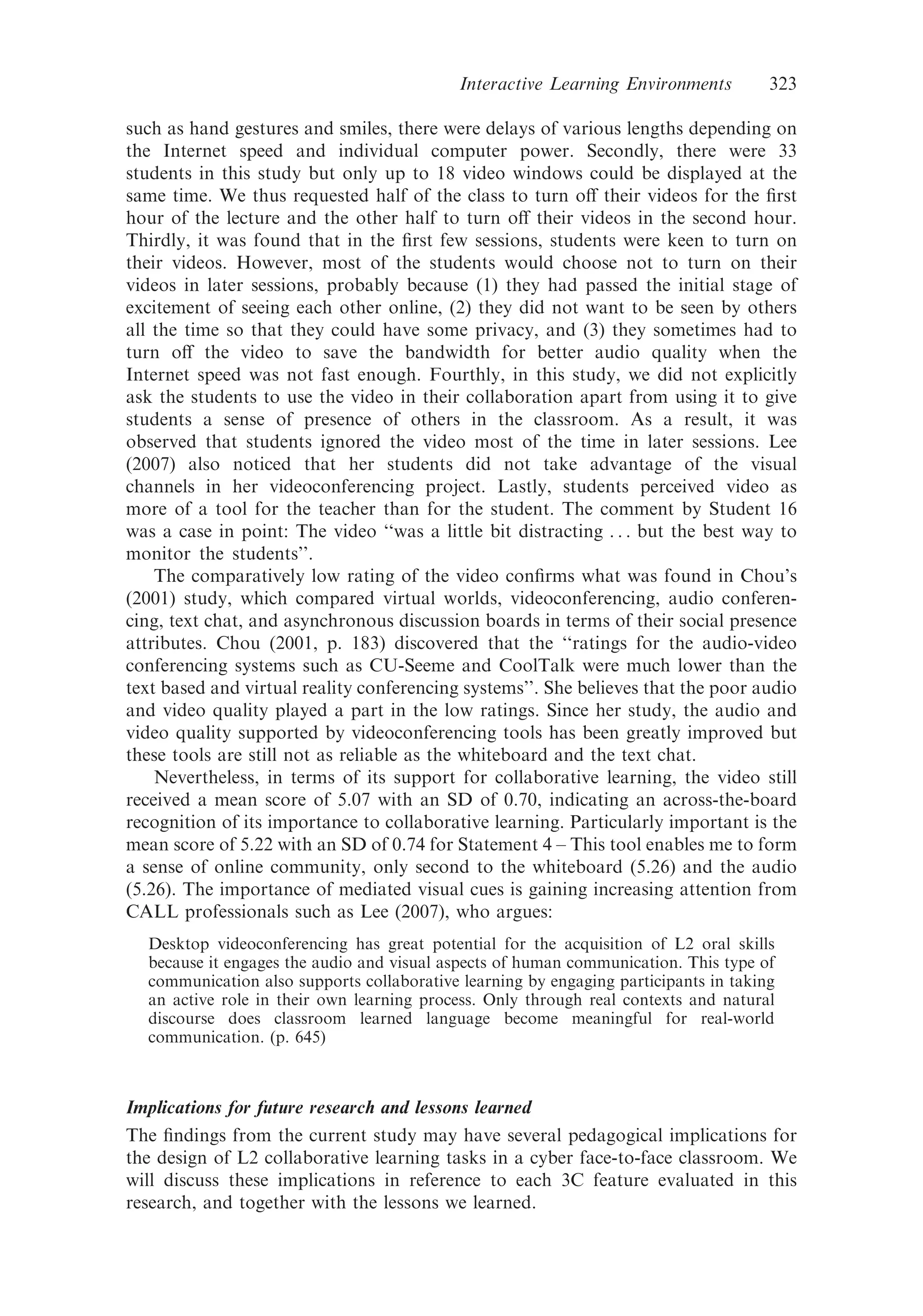 such as hand gestures and smiles, there were delays of various lengths depending on
the Internet speed and individual computer power. Secondly, there were 33
students in this study but only up to 18 video windows could be displayed at the
same time. We thus requested half of the class to turn oﬀ their videos for the ﬁrst
hour of the lecture and the other half to turn oﬀ their videos in the second hour.
Thirdly, it was found that in the ﬁrst few sessions, students were keen to turn on
their videos. However, most of the students would choose not to turn on their
videos in later sessions, probably because (1) they had passed the initial stage of
excitement of seeing each other online, (2) they did not want to be seen by others
all the time so that they could have some privacy, and (3) they sometimes had to
turn oﬀ the video to save the bandwidth for better audio quality when the
Internet speed was not fast enough. Fourthly, in this study, we did not explicitly
ask the students to use the video in their collaboration apart from using it to give
students a sense of presence of others in the classroom. As a result, it was
observed that students ignored the video most of the time in later sessions. Lee
(2007) also noticed that her students did not take advantage of the visual
channels in her videoconferencing project. Lastly, students perceived video as
more of a tool for the teacher than for the student. The comment by Student 16
was a case in point: The video ‘‘was a little bit distracting . . . but the best way to
monitor the students’’.
The comparatively low rating of the video conﬁrms what was found in Chou’s
(2001) study, which compared virtual worlds, videoconferencing, audio conferen-
cing, text chat, and asynchronous discussion boards in terms of their social presence
attributes. Chou (2001, p. 183) discovered that the ‘‘ratings for the audio-video
conferencing systems such as CU-Seeme and CoolTalk were much lower than the
text based and virtual reality conferencing systems’’. She believes that the poor audio
and video quality played a part in the low ratings. Since her study, the audio and
video quality supported by videoconferencing tools has been greatly improved but
these tools are still not as reliable as the whiteboard and the text chat.
Nevertheless, in terms of its support for collaborative learning, the video still
received a mean score of 5.07 with an SD of 0.70, indicating an across-the-board
recognition of its importance to collaborative learning. Particularly important is the
mean score of 5.22 with an SD of 0.74 for Statement 4 – This tool enables me to form
a sense of online community, only second to the whiteboard (5.26) and the audio
(5.26). The importance of mediated visual cues is gaining increasing attention from
CALL professionals such as Lee (2007), who argues:
Desktop videoconferencing has great potential for the acquisition of L2 oral skills
because it engages the audio and visual aspects of human communication. This type of
communication also supports collaborative learning by engaging participants in taking
an active role in their own learning process. Only through real contexts and natural
discourse does classroom learned language become meaningful for real-world
communication. (p. 645)
Implications for future research and lessons learned
The ﬁndings from the current study may have several pedagogical implications for
the design of L2 collaborative learning tasks in a cyber face-to-face classroom. We
will discuss these implications in reference to each 3C feature evaluated in this
research, and together with the lessons we learned.
Interactive Learning Environments 323
 
