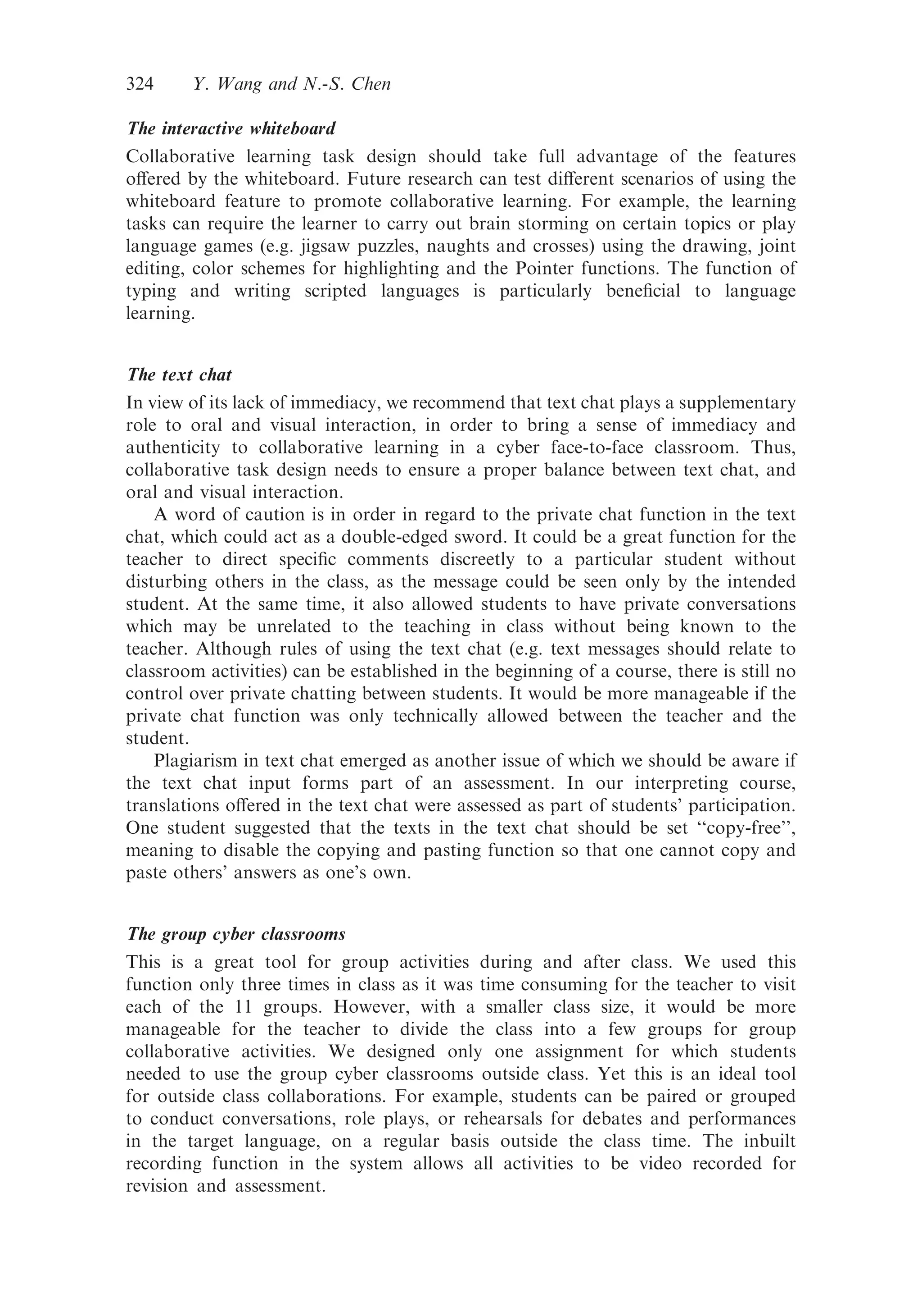 The interactive whiteboard
Collaborative learning task design should take full advantage of the features
oﬀered by the whiteboard. Future research can test diﬀerent scenarios of using the
whiteboard feature to promote collaborative learning. For example, the learning
tasks can require the learner to carry out brain storming on certain topics or play
language games (e.g. jigsaw puzzles, naughts and crosses) using the drawing, joint
editing, color schemes for highlighting and the Pointer functions. The function of
typing and writing scripted languages is particularly beneﬁcial to language
learning.
The text chat
In view of its lack of immediacy, we recommend that text chat plays a supplementary
role to oral and visual interaction, in order to bring a sense of immediacy and
authenticity to collaborative learning in a cyber face-to-face classroom. Thus,
collaborative task design needs to ensure a proper balance between text chat, and
oral and visual interaction.
A word of caution is in order in regard to the private chat function in the text
chat, which could act as a double-edged sword. It could be a great function for the
teacher to direct speciﬁc comments discreetly to a particular student without
disturbing others in the class, as the message could be seen only by the intended
student. At the same time, it also allowed students to have private conversations
which may be unrelated to the teaching in class without being known to the
teacher. Although rules of using the text chat (e.g. text messages should relate to
classroom activities) can be established in the beginning of a course, there is still no
control over private chatting between students. It would be more manageable if the
private chat function was only technically allowed between the teacher and the
student.
Plagiarism in text chat emerged as another issue of which we should be aware if
the text chat input forms part of an assessment. In our interpreting course,
translations oﬀered in the text chat were assessed as part of students’ participation.
One student suggested that the texts in the text chat should be set ‘‘copy-free’’,
meaning to disable the copying and pasting function so that one cannot copy and
paste others’ answers as one’s own.
The group cyber classrooms
This is a great tool for group activities during and after class. We used this
function only three times in class as it was time consuming for the teacher to visit
each of the 11 groups. However, with a smaller class size, it would be more
manageable for the teacher to divide the class into a few groups for group
collaborative activities. We designed only one assignment for which students
needed to use the group cyber classrooms outside class. Yet this is an ideal tool
for outside class collaborations. For example, students can be paired or grouped
to conduct conversations, role plays, or rehearsals for debates and performances
in the target language, on a regular basis outside the class time. The inbuilt
recording function in the system allows all activities to be video recorded for
revision and assessment.
324 Y. Wang and N.-S. Chen
 