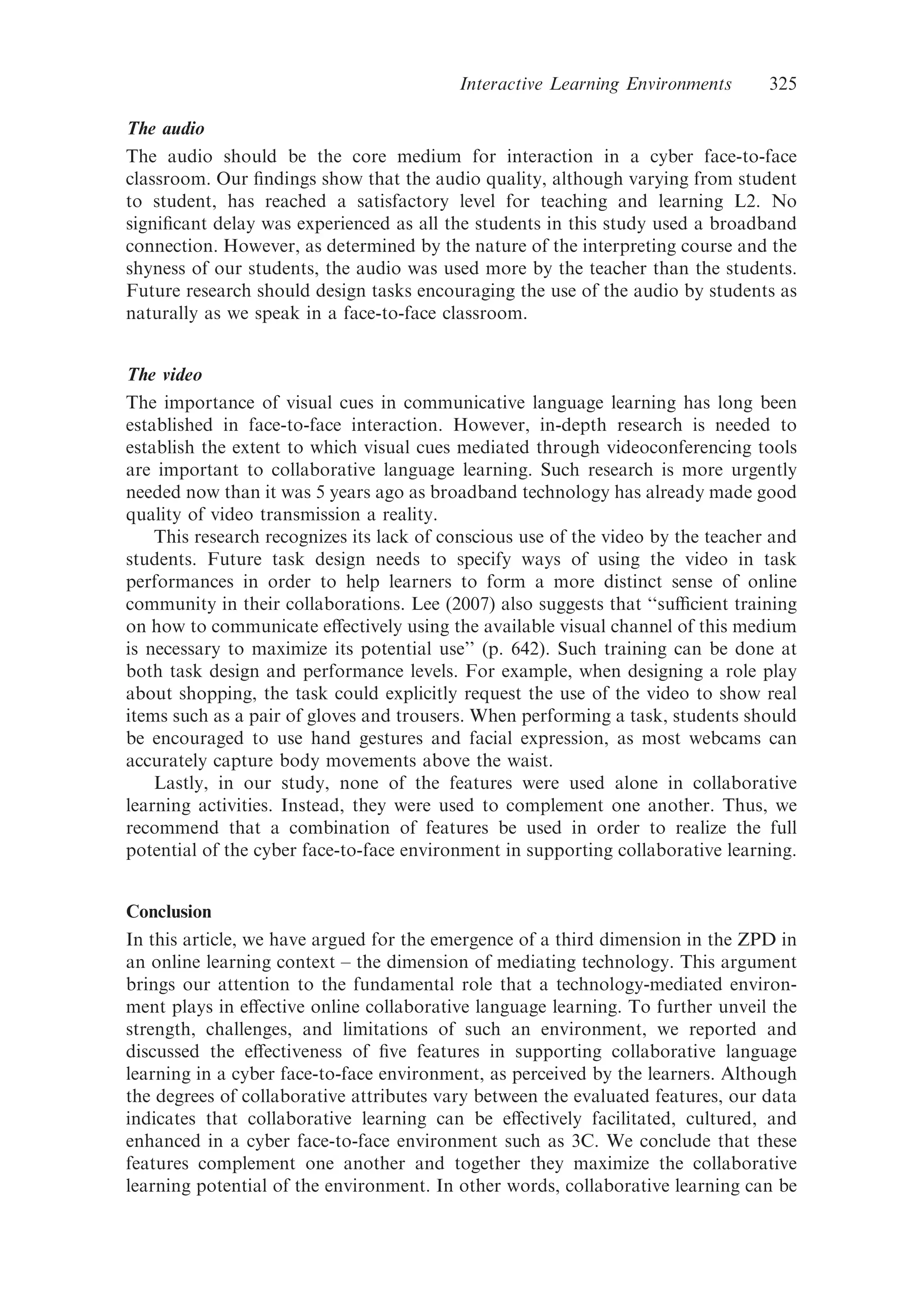 The audio
The audio should be the core medium for interaction in a cyber face-to-face
classroom. Our ﬁndings show that the audio quality, although varying from student
to student, has reached a satisfactory level for teaching and learning L2. No
signiﬁcant delay was experienced as all the students in this study used a broadband
connection. However, as determined by the nature of the interpreting course and the
shyness of our students, the audio was used more by the teacher than the students.
Future research should design tasks encouraging the use of the audio by students as
naturally as we speak in a face-to-face classroom.
The video
The importance of visual cues in communicative language learning has long been
established in face-to-face interaction. However, in-depth research is needed to
establish the extent to which visual cues mediated through videoconferencing tools
are important to collaborative language learning. Such research is more urgently
needed now than it was 5 years ago as broadband technology has already made good
quality of video transmission a reality.
This research recognizes its lack of conscious use of the video by the teacher and
students. Future task design needs to specify ways of using the video in task
performances in order to help learners to form a more distinct sense of online
community in their collaborations. Lee (2007) also suggests that ‘‘suﬃcient training
on how to communicate eﬀectively using the available visual channel of this medium
is necessary to maximize its potential use’’ (p. 642). Such training can be done at
both task design and performance levels. For example, when designing a role play
about shopping, the task could explicitly request the use of the video to show real
items such as a pair of gloves and trousers. When performing a task, students should
be encouraged to use hand gestures and facial expression, as most webcams can
accurately capture body movements above the waist.
Lastly, in our study, none of the features were used alone in collaborative
learning activities. Instead, they were used to complement one another. Thus, we
recommend that a combination of features be used in order to realize the full
potential of the cyber face-to-face environment in supporting collaborative learning.
Conclusion
In this article, we have argued for the emergence of a third dimension in the ZPD in
an online learning context – the dimension of mediating technology. This argument
brings our attention to the fundamental role that a technology-mediated environ-
ment plays in eﬀective online collaborative language learning. To further unveil the
strength, challenges, and limitations of such an environment, we reported and
discussed the eﬀectiveness of ﬁve features in supporting collaborative language
learning in a cyber face-to-face environment, as perceived by the learners. Although
the degrees of collaborative attributes vary between the evaluated features, our data
indicates that collaborative learning can be eﬀectively facilitated, cultured, and
enhanced in a cyber face-to-face environment such as 3C. We conclude that these
features complement one another and together they maximize the collaborative
learning potential of the environment. In other words, collaborative learning can be
Interactive Learning Environments 325
 