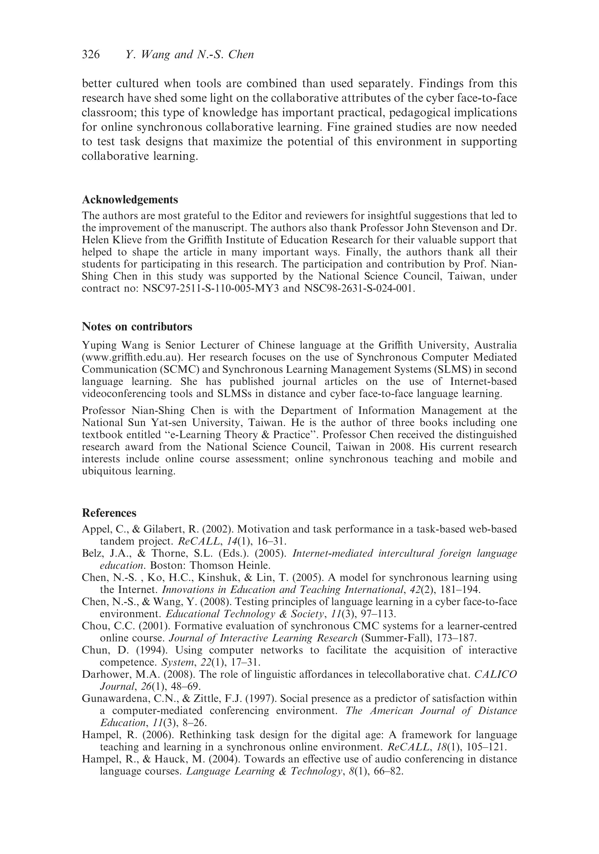 better cultured when tools are combined than used separately. Findings from this
research have shed some light on the collaborative attributes of the cyber face-to-face
classroom; this type of knowledge has important practical, pedagogical implications
for online synchronous collaborative learning. Fine grained studies are now needed
to test task designs that maximize the potential of this environment in supporting
collaborative learning.
Acknowledgements
The authors are most grateful to the Editor and reviewers for insightful suggestions that led to
the improvement of the manuscript. The authors also thank Professor John Stevenson and Dr.
Helen Klieve from the Griﬃth Institute of Education Research for their valuable support that
helped to shape the article in many important ways. Finally, the authors thank all their
students for participating in this research. The participation and contribution by Prof. Nian-
Shing Chen in this study was supported by the National Science Council, Taiwan, under
contract no: NSC97-2511-S-110-005-MY3 and NSC98-2631-S-024-001.
Notes on contributors
Yuping Wang is Senior Lecturer of Chinese language at the Griﬃth University, Australia
(www.griﬃth.edu.au). Her research focuses on the use of Synchronous Computer Mediated
Communication (SCMC) and Synchronous Learning Management Systems (SLMS) in second
language learning. She has published journal articles on the use of Internet-based
videoconferencing tools and SLMSs in distance and cyber face-to-face language learning.
Professor Nian-Shing Chen is with the Department of Information Management at the
National Sun Yat-sen University, Taiwan. He is the author of three books including one
textbook entitled ‘‘e-Learning Theory & Practice’’. Professor Chen received the distinguished
research award from the National Science Council, Taiwan in 2008. His current research
interests include online course assessment; online synchronous teaching and mobile and
ubiquitous learning.
References
Appel, C., & Gilabert, R. (2002). Motivation and task performance in a task-based web-based
tandem project. ReCALL, 14(1), 16–31.
Belz, J.A., & Thorne, S.L. (Eds.). (2005). Internet-mediated intercultural foreign language
education. Boston: Thomson Heinle.
Chen, N.-S. , Ko, H.C., Kinshuk, & Lin, T. (2005). A model for synchronous learning using
the Internet. Innovations in Education and Teaching International, 42(2), 181–194.
Chen, N.-S., & Wang, Y. (2008). Testing principles of language learning in a cyber face-to-face
environment. Educational Technology & Society, 11(3), 97–113.
Chou, C.C. (2001). Formative evaluation of synchronous CMC systems for a learner-centred
online course. Journal of Interactive Learning Research (Summer-Fall), 173–187.
Chun, D. (1994). Using computer networks to facilitate the acquisition of interactive
competence. System, 22(1), 17–31.
Darhower, M.A. (2008). The role of linguistic aﬀordances in telecollaborative chat. CALICO
Journal, 26(1), 48–69.
Gunawardena, C.N., & Zittle, F.J. (1997). Social presence as a predictor of satisfaction within
a computer-mediated conferencing environment. The American Journal of Distance
Education, 11(3), 8–26.
Hampel, R. (2006). Rethinking task design for the digital age: A framework for language
teaching and learning in a synchronous online environment. ReCALL, 18(1), 105–121.
Hampel, R., & Hauck, M. (2004). Towards an eﬀective use of audio conferencing in distance
language courses. Language Learning & Technology, 8(1), 66–82.
326 Y. Wang and N.-S. Chen
 
