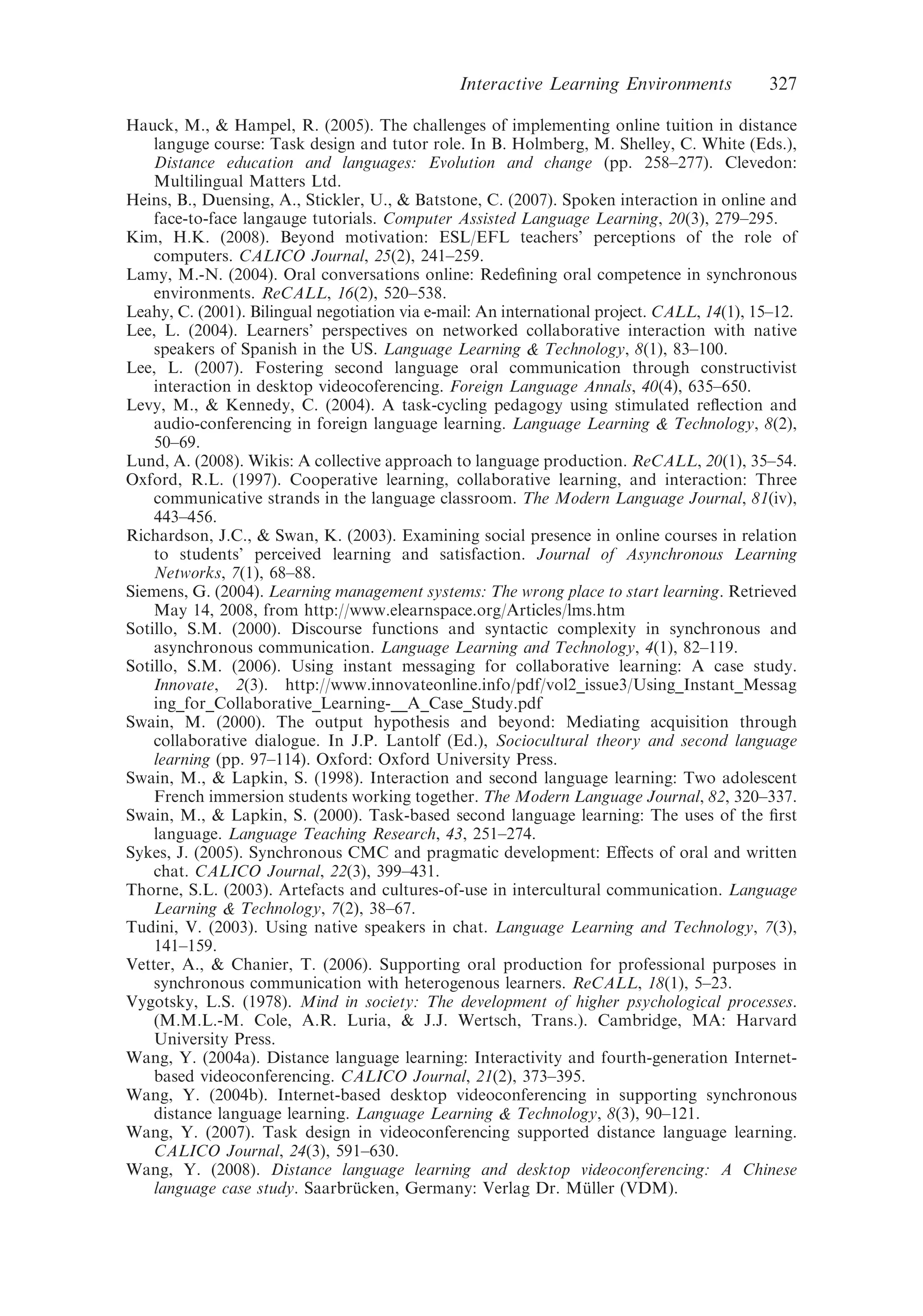 Hauck, M., & Hampel, R. (2005). The challenges of implementing online tuition in distance
languge course: Task design and tutor role. In B. Holmberg, M. Shelley, C. White (Eds.),
Distance education and languages: Evolution and change (pp. 258–277). Clevedon:
Multilingual Matters Ltd.
Heins, B., Duensing, A., Stickler, U., & Batstone, C. (2007). Spoken interaction in online and
face-to-face langauge tutorials. Computer Assisted Language Learning, 20(3), 279–295.
Kim, H.K. (2008). Beyond motivation: ESL/EFL teachers’ perceptions of the role of
computers. CALICO Journal, 25(2), 241–259.
Lamy, M.-N. (2004). Oral conversations online: Redeﬁning oral competence in synchronous
environments. ReCALL, 16(2), 520–538.
Leahy, C. (2001). Bilingual negotiation via e-mail: An international project. CALL, 14(1), 15–12.
Lee, L. (2004). Learners’ perspectives on networked collaborative interaction with native
speakers of Spanish in the US. Language Learning & Technology, 8(1), 83–100.
Lee, L. (2007). Fostering second language oral communication through constructivist
interaction in desktop videocoferencing. Foreign Language Annals, 40(4), 635–650.
Levy, M., & Kennedy, C. (2004). A task-cycling pedagogy using stimulated reﬂection and
audio-conferencing in foreign language learning. Language Learning & Technology, 8(2),
50–69.
Lund, A. (2008). Wikis: A collective approach to language production. ReCALL, 20(1), 35–54.
Oxford, R.L. (1997). Cooperative learning, collaborative learning, and interaction: Three
communicative strands in the language classroom. The Modern Language Journal, 81(iv),
443–456.
Richardson, J.C., & Swan, K. (2003). Examining social presence in online courses in relation
to students’ perceived learning and satisfaction. Journal of Asynchronous Learning
Networks, 7(1), 68–88.
Siemens, G. (2004). Learning management systems: The wrong place to start learning. Retrieved
May 14, 2008, from http://www.elearnspace.org/Articles/lms.htm
Sotillo, S.M. (2000). Discourse functions and syntactic complexity in synchronous and
asynchronous communication. Language Learning and Technology, 4(1), 82–119.
Sotillo, S.M. (2006). Using instant messaging for collaborative learning: A case study.
Innovate, 2(3). http://www.innovateonline.info/pdf/vol2_issue3/Using_Instant_Messag
ing_for_Collaborative_Learning-__A_Case_Study.pdf
Swain, M. (2000). The output hypothesis and beyond: Mediating acquisition through
collaborative dialogue. In J.P. Lantolf (Ed.), Sociocultural theory and second language
learning (pp. 97–114). Oxford: Oxford University Press.
Swain, M., & Lapkin, S. (1998). Interaction and second language learning: Two adolescent
French immersion students working together. The Modern Language Journal, 82, 320–337.
Swain, M., & Lapkin, S. (2000). Task-based second language learning: The uses of the ﬁrst
language. Language Teaching Research, 43, 251–274.
Sykes, J. (2005). Synchronous CMC and pragmatic development: Eﬀects of oral and written
chat. CALICO Journal, 22(3), 399–431.
Thorne, S.L. (2003). Artefacts and cultures-of-use in intercultural communication. Language
Learning & Technology, 7(2), 38–67.
Tudini, V. (2003). Using native speakers in chat. Language Learning and Technology, 7(3),
141–159.
Vetter, A., & Chanier, T. (2006). Supporting oral production for professional purposes in
synchronous communication with heterogenous learners. ReCALL, 18(1), 5–23.
Vygotsky, L.S. (1978). Mind in society: The development of higher psychological processes.
(M.M.L.-M. Cole, A.R. Luria, & J.J. Wertsch, Trans.). Cambridge, MA: Harvard
University Press.
Wang, Y. (2004a). Distance language learning: Interactivity and fourth-generation Internet-
based videoconferencing. CALICO Journal, 21(2), 373–395.
Wang, Y. (2004b). Internet-based desktop videoconferencing in supporting synchronous
distance language learning. Language Learning & Technology, 8(3), 90–121.
Wang, Y. (2007). Task design in videoconferencing supported distance language learning.
CALICO Journal, 24(3), 591–630.
Wang, Y. (2008). Distance language learning and desktop videoconferencing: A Chinese
language case study. Saarbru¨ cken, Germany: Verlag Dr. Mu¨ ller (VDM).
Interactive Learning Environments 327
 