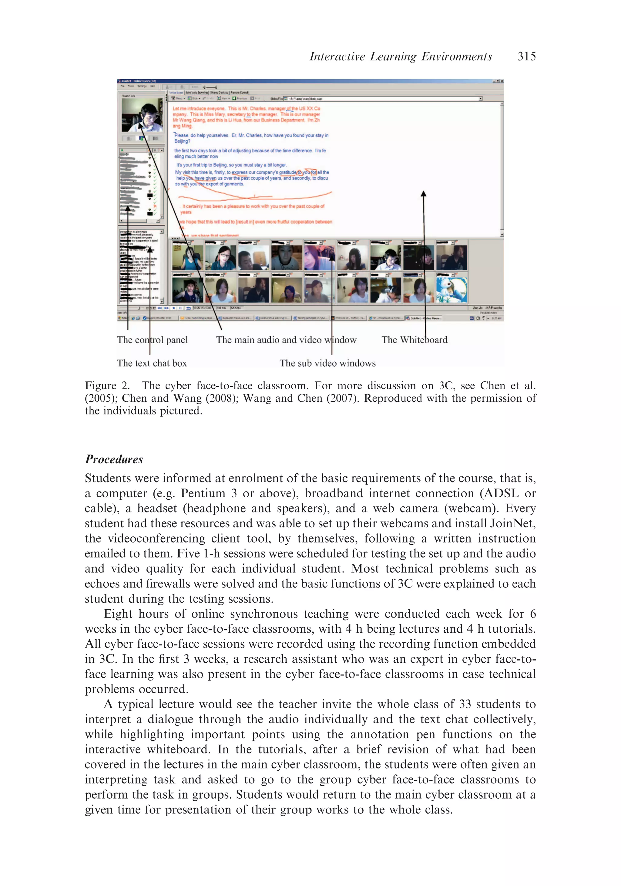 Procedures
Students were informed at enrolment of the basic requirements of the course, that is,
a computer (e.g. Pentium 3 or above), broadband internet connection (ADSL or
cable), a headset (headphone and speakers), and a web camera (webcam). Every
student had these resources and was able to set up their webcams and install JoinNet,
the videoconferencing client tool, by themselves, following a written instruction
emailed to them. Five 1-h sessions were scheduled for testing the set up and the audio
and video quality for each individual student. Most technical problems such as
echoes and ﬁrewalls were solved and the basic functions of 3C were explained to each
student during the testing sessions.
Eight hours of online synchronous teaching were conducted each week for 6
weeks in the cyber face-to-face classrooms, with 4 h being lectures and 4 h tutorials.
All cyber face-to-face sessions were recorded using the recording function embedded
in 3C. In the ﬁrst 3 weeks, a research assistant who was an expert in cyber face-to-
face learning was also present in the cyber face-to-face classrooms in case technical
problems occurred.
A typical lecture would see the teacher invite the whole class of 33 students to
interpret a dialogue through the audio individually and the text chat collectively,
while highlighting important points using the annotation pen functions on the
interactive whiteboard. In the tutorials, after a brief revision of what had been
covered in the lectures in the main cyber classroom, the students were often given an
interpreting task and asked to go to the group cyber face-to-face classrooms to
perform the task in groups. Students would return to the main cyber classroom at a
given time for presentation of their group works to the whole class.
Figure 2. The cyber face-to-face classroom. For more discussion on 3C, see Chen et al.
(2005); Chen and Wang (2008); Wang and Chen (2007). Reproduced with the permission of
the individuals pictured.
Interactive Learning Environments 315
 