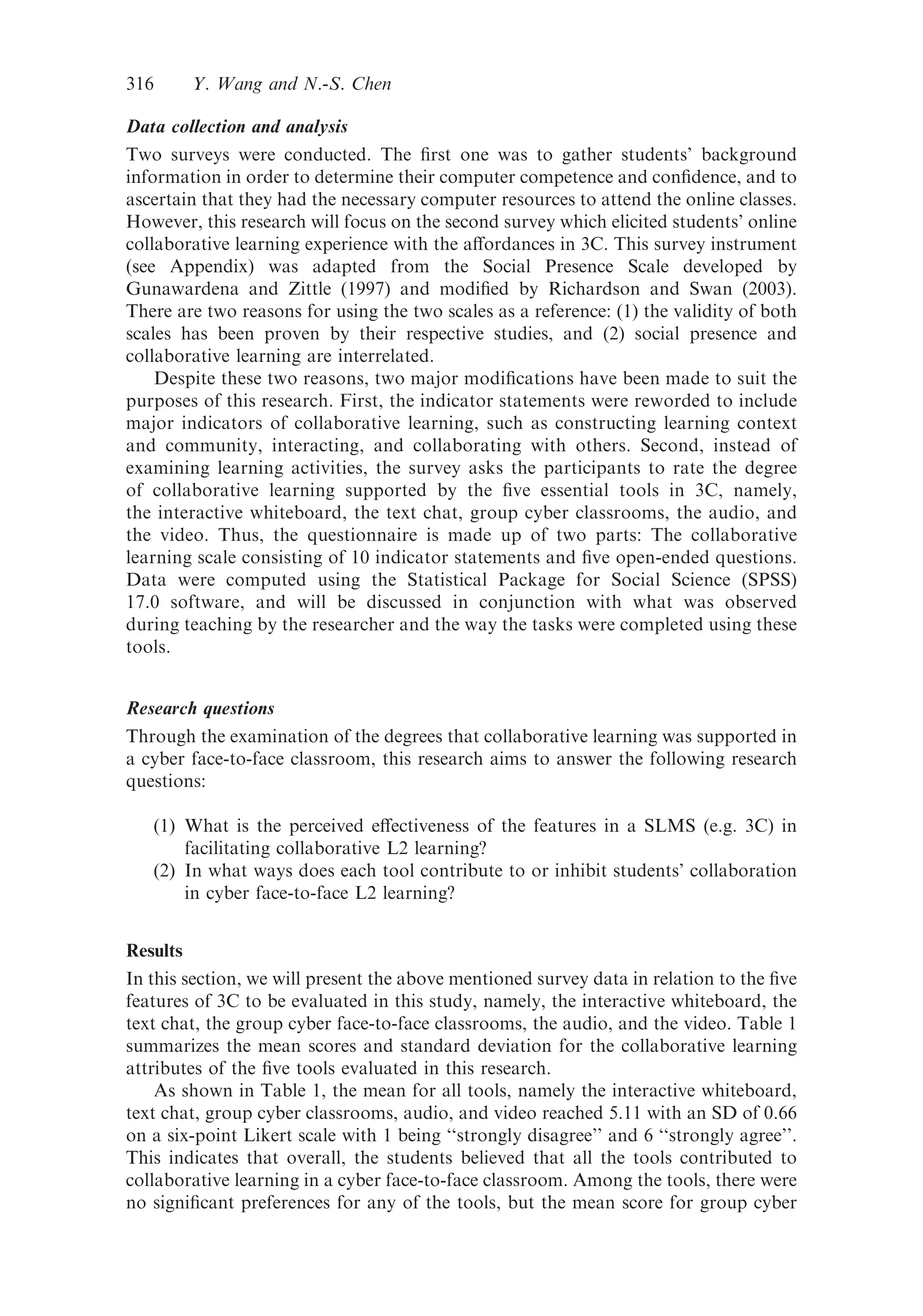 Data collection and analysis
Two surveys were conducted. The ﬁrst one was to gather students’ background
information in order to determine their computer competence and conﬁdence, and to
ascertain that they had the necessary computer resources to attend the online classes.
However, this research will focus on the second survey which elicited students’ online
collaborative learning experience with the aﬀordances in 3C. This survey instrument
(see Appendix) was adapted from the Social Presence Scale developed by
Gunawardena and Zittle (1997) and modiﬁed by Richardson and Swan (2003).
There are two reasons for using the two scales as a reference: (1) the validity of both
scales has been proven by their respective studies, and (2) social presence and
collaborative learning are interrelated.
Despite these two reasons, two major modiﬁcations have been made to suit the
purposes of this research. First, the indicator statements were reworded to include
major indicators of collaborative learning, such as constructing learning context
and community, interacting, and collaborating with others. Second, instead of
examining learning activities, the survey asks the participants to rate the degree
of collaborative learning supported by the ﬁve essential tools in 3C, namely,
the interactive whiteboard, the text chat, group cyber classrooms, the audio, and
the video. Thus, the questionnaire is made up of two parts: The collaborative
learning scale consisting of 10 indicator statements and ﬁve open-ended questions.
Data were computed using the Statistical Package for Social Science (SPSS)
17.0 software, and will be discussed in conjunction with what was observed
during teaching by the researcher and the way the tasks were completed using these
tools.
Research questions
Through the examination of the degrees that collaborative learning was supported in
a cyber face-to-face classroom, this research aims to answer the following research
questions:
(1) What is the perceived eﬀectiveness of the features in a SLMS (e.g. 3C) in
facilitating collaborative L2 learning?
(2) In what ways does each tool contribute to or inhibit students’ collaboration
in cyber face-to-face L2 learning?
Results
In this section, we will present the above mentioned survey data in relation to the ﬁve
features of 3C to be evaluated in this study, namely, the interactive whiteboard, the
text chat, the group cyber face-to-face classrooms, the audio, and the video. Table 1
summarizes the mean scores and standard deviation for the collaborative learning
attributes of the ﬁve tools evaluated in this research.
As shown in Table 1, the mean for all tools, namely the interactive whiteboard,
text chat, group cyber classrooms, audio, and video reached 5.11 with an SD of 0.66
on a six-point Likert scale with 1 being ‘‘strongly disagree’’ and 6 ‘‘strongly agree’’.
This indicates that overall, the students believed that all the tools contributed to
collaborative learning in a cyber face-to-face classroom. Among the tools, there were
no signiﬁcant preferences for any of the tools, but the mean score for group cyber
316 Y. Wang and N.-S. Chen
 