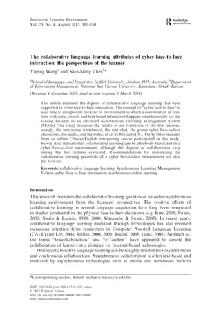 The collaborative language learning attributes of cyber face-to-face
interaction: the perspectives of the learner
Yuping Wanga
and Nian-Shing Chenb
*
a
School of Languages and Linguistics, Griﬃth University, Nathan, 4111, Australia; b
Department
of Information Management, National Sun Yat-sen University, Kaohsiung, 80424, Taiwan
(Received 4 November 2009; ﬁnal version received 3 March 2010)
This article examines the degrees of collaborative language learning that were
supported in cyber face-to-face interaction. The concept of ‘‘cyber face-to-face’’ is
used here to encapsulate the kind of environment in which a combination of real-
time oral/aural, visual, and text-based interaction happens simultaneously via the
various features in an advanced Synchronous Learning Management System
(SLMS). The study discusses the results of an evaluation of the ﬁve features,
namely, the interactive whiteboard, the text chat, the group cyber face-to-face
classrooms, the audio, and the video, in an SLMS called 3C. Thirty-three students
from an online Chinese/English interpreting course participated in this study.
Survey data indicate that collaborative learning can be eﬀectively facilitated in a
cyber face-to-face environment, although the degrees of collaboration vary
among the ﬁve features evaluated. Recommendations for maximizing the
collaborative learning potentials of a cyber face-to-face environment are also
put forward.
Keywords: collaborative language learning; Synchronous Learning Management
System; cyber face-to-face interaction; synchronous online learning
Introduction
This research examines the collaborative learning qualities of an online synchronous
learning environment from the learners’ perspectives. The positive eﬀects of
collaborative learning on second language acquisition have long been recognized
in studies conducted in the physical face-to-face classroom (e.g. Kim, 2008; Swain,
2000; Swain & Lapkin, 1998, 2000; Watanabe & Swain, 2007). In recent years,
collaborative language learning mediated through technologies has also received
increasing attention from researchers in Computer Assisted Language Learning
(CALL) (see Lee, 2004; Sotillo, 2000, 2006; Tudini, 2003; Lund, 2008). So much so,
the terms ‘‘telecollaboration’’ and ‘‘e-Tandem’’ have appeared to denote the
collaboration of learners at a distance via Internet-based technologies.
Online collaborative language learning can be roughly divided into asynchronous
and synchronous collaboration. Asynchronous collaboration is often text-based and
mediated by asynchronous technologies such as emails and web-based bulletin
*Corresponding author. Email: nschen@mis.nsysu.edu.tw
Interactive Learning Environments
Vol. 20, No. 4, August 2012, 311–330
ISSN 1049-4820 print/ISSN 1744-5191 online
Ó 2012 Taylor & Francis
http://dx.doi.org/10.1080/10494821003769081
http://www.tandfonline.com
 