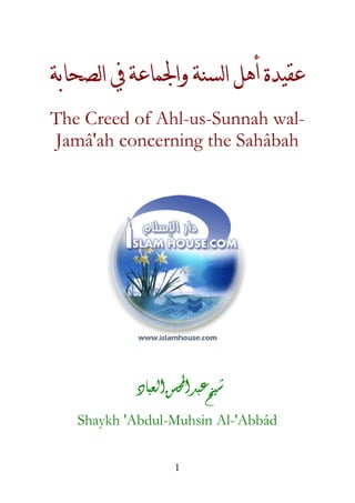 ‫ﻋﻘﻴﺪﺓ ﺃﻫﻞ ﺍﻟﺴﻨﺔ ﻭﺍﳉﻤﺎﻋﺔ ﰲ ﺍﻟﺼﺤﺎﺑﺔ‬
The Creed of Ahl-us-Sunnah walJamâ'ah concerning the Sahâbah

‫ﺷﻴﺦ ﻋﺒﺪ ﺍﶈﺴﻦ ﺍﻟﻌﺒﺎﺩ‬
Shaykh 'Abdul-Muhsin Al-'Abbâd
1

 