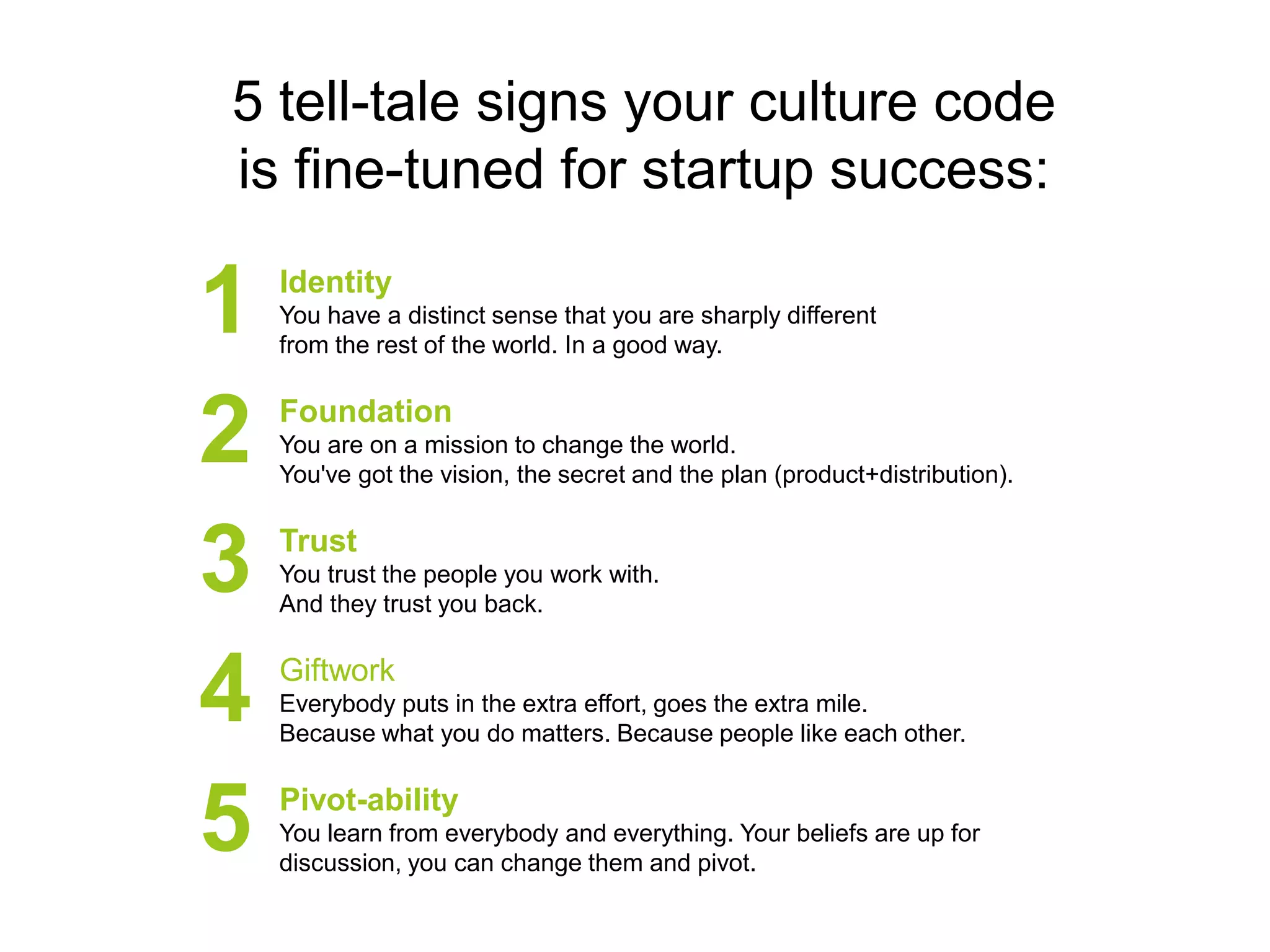 5 tell-tale signs your culture code
is fine-tuned for startup success:

1
2
3
4
5

Identity
You have a distinct sense that you are sharply different
from the rest of the world. In a good way.

Foundation
You are on a mission to change the world.
You've got the vision, the secret and the plan (product+distribution).

Trust
You trust the people you work with.
And they trust you back.

Giftwork
Everybody puts in the extra effort, goes the extra mile.
Because what you do matters. Because people like each other.

Pivot-ability
You learn from everybody and everything. Your beliefs are up for
discussion, you can change them and pivot.

 
