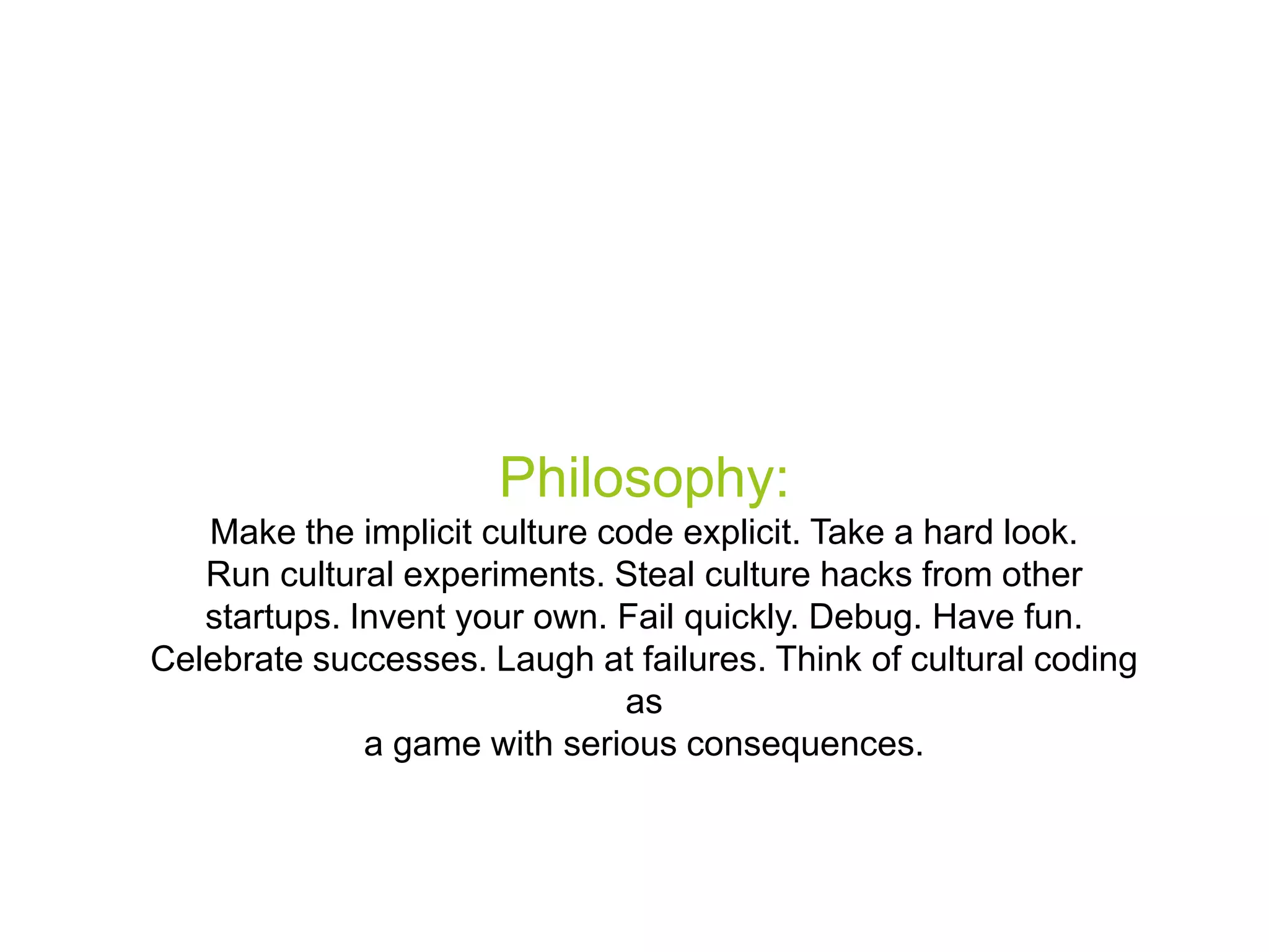 Philosophy:
Make the implicit culture code explicit. Take a hard look.
Run cultural experiments. Steal culture hacks from other
startups. Invent your own. Fail quickly. Debug. Have fun.
Celebrate successes. Laugh at failures. Think of cultural coding
as
a game with serious consequences.

 