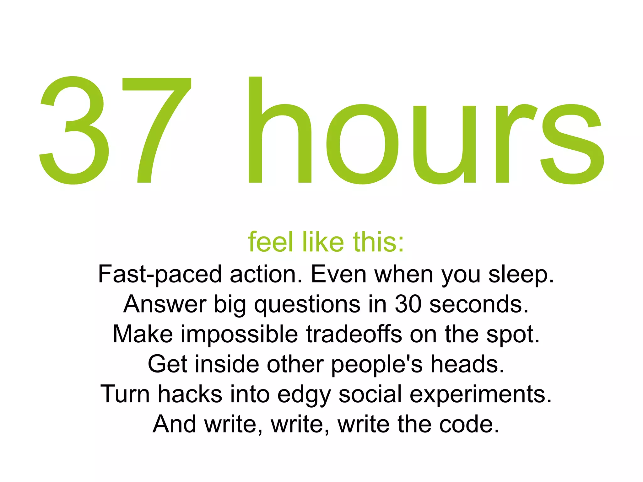 37 hours
feel like this:
Fast-paced action. Even when you sleep.
Answer big questions in 30 seconds.
Make impossible tradeoffs on the spot.
Get inside other people's heads.
Turn hacks into edgy social experiments.
And write, write, write the code.

 