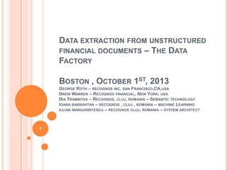 DATA EXTRACTION FROM UNSTRUCTURED
FINANCIAL DOCUMENTS – THE DATA
FACTORY
BOSTON , OCTOBER 1ST, 2013
GEORGE ROTH – RECOGNOS INC, SAN FRANCISCO,CA,USA
DREW WARREN – RECOGNOS FINANCIAL, NEW YORK, USA
DIA TRAMBITAS – RECOGNOS, CLUJ, ROMANIA – SEMANTIC TECHNOLOGY
IOANA BARBANTAN – RECOGNOS , CLUJ , ROMANIA – MACHINE LEARNING
IULIAN MARGARINTESCU – RECOGNOS CLUJ, ROMANIA – SYSTEM ARCHITECT
1
 
